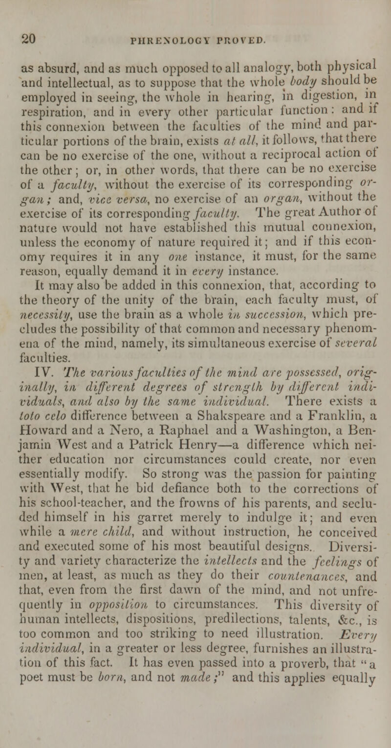 as absurd, and as much opposed to all analogy, both physical and intellectual, as to suppose that the whole body should be employed in seeing, the whole in hearing, in digestion, in respiration, and in every other particular function: and it this connexion between the faculties of the mind and par- ticular portions of the brain, exists at all, it follows, that there can be no exercise of the one, without a reciprocal action oi the other ; or, in other words, that there can be no exercise of a faculty, without the exercise of its corresponding or- gan; and, vice verso,, no exercise of an organ, without the exercise of its corresponding faculty. The great Author of nature would not have established this mutual connexion, unless the economy of nature required it; and if this econ- omy requires it in any one instance, it must, for the same reason, equally demand it in every instance. It may also be added in this connexion, that, according to the theory of the unity of the brain, each faculty must, of necessity, use the brain as a whole in succession, which pre- cludes the possibility of that common and necessary phenom- ena of the mind, namely, its simultaneous exercise of several faculties. IV. The various faculties of the mind are possessed, orig- inally, in different degrees of strength by different indi- viduals, and also by the same individual. There exists a loto celo difference between a Shakspeare and a Franklin, a Howard and a Nero, a Raphael and a Washington, a Ben- jamin West and a Patrick Henry—a difference which nei- ther education nor circumstances could create, nor even essentially modify. So strong was the passion for painting with West, that he bid defiance both to the corrections of his school-teacher, and the frowns of his parents, and seclu- ded himself in his garret merely to indulge it; and even while a mere child, and without instruction, he conceived and executed some of his most beautiful designs. Diversi- ty and variety characterize the intellects and the feelings of men, at least, as much as they do their countenances, and that, even from the first dawn of the mind, and not unfre- quently in opposition to circumstances. This diversity of human intellects, dispositions, predilections, talents, &c, is too common and too striking to need illustration. Every individual, in a greater or less degree, furnishes an illustra- tion of this fact. It has even passed into a proverb, that a poet must be born, and not made; and this applies equally