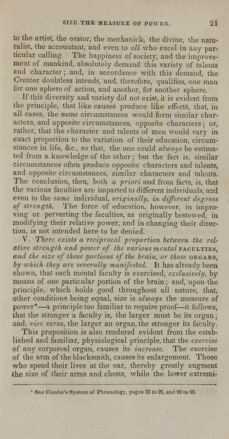 to the artist, the orator, the mechanick, the divine, the natu- ralist, the accountant, and even to all who excel in any par- ticular calling. The happiness of society, and the improve- ment of mankind, absolutely demand this variety of talents and character; and, in accordance with this demand, the Creator doubtless intends, and, therefore, qualifies, one man for one sphere of action, and another, for another sphere. If this diversity and variety did not exist, it is evident from the principle, that like causes produce like effects, that, in all cases, the same circumstances would form similar char- acters, and opposite circumstances, opposite characters ; or, rather, that the character and talents of men would vary in exact proportion to the variation of their education, circum- stances in life, &c, so that, the one could always be estima- ted from a knowledge of the other; but the fact is, similar circumstances often produce opposite characters and talents, and opposite circumstances, similar characters and talents. The conclusion, then, both a priori and from facts, is, that the various faculties are imparted to different individuals, and even to the same individual, originally, in different degrees of strength. The force of education, however, in impro- ving or perverting the faculties, as originally bestowed, in modifying their relative power, and in changing their direc- tion, is not intended here to be denied. V. There exists a reciprocal proportion between the rel- ative strength and power of the various mental faculties, and the size of those portions of the brain, or those organs, by which they are severally manifested. It has already been shown, that each mental faculty is exercised, exclusively, by means of one particular portion of the brain; and, upon the principle, which holds good throughout all nature, that, other conditions being equal, size is always the measure of power*—a principle too familiar to require proof—it follows, that the stronger a faculty is, the larger must be its organ; and, vice versa, the larger an organ, the stronger its faculty. This proposition is also rendered evident from the estab- lished and familiar, physiological principle, that the exercise of any corporeal organ, causes its increase. The exercise of the arm of the blacksmith, causes its enlargement. Those who spend their lives at the oar, thereby greatly augment the size of their arms and chests, while the lower extremi- • See Combe's System of Phrenology, pages 23 to 29, and 90 to 98.