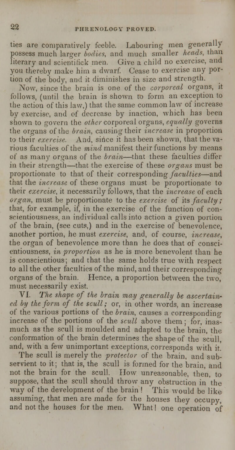 PHRENOLOGY PROVED. ties are comparatively feeble. Labouring men generally possess much larger bodies, and much smaller heads, than literary and scientific!* men. Give a child no exercise, and you thereby make him a dwarf. Cease to exercise any por- tion of the body, and it diminishes in size and strength. Now, since the brain is one of the corporeal organs, it follows, (until the brain is shown to form an exception to the action of this law,) that the same common law of increase by exercise, and of decrease by inaction, which has been shown to govern the other corporeal organs, equally governs the organs of the brain, causing their increase in proportion to their exercise. And, since it has been shown, that the va- rious faculties of the mind manifest their functions by means of as many organs of the brain—that these faculties differ in their strength—that the exercise of these organs must be proportionate to that of their corresponding faculties—and that the increase of these organs must be proportionate to their exercise, it necessarily follows, that the increase of each organ, must be proportionate to the exercise of its faculty ; that, for example, if, in the exercise of the function of con- scientiousness, an individual calls into action a given portion of the brain, (see cuts,) and in the exercise of benevolence, another portion, he must exercise, and, of course, increase, the organ of benevolence more than he does that of consci- entiousness, in proportion as he is more benevolent than he is conscientious; and that the same holds trvie with respect to all the other faculties of the mind, and their corresponding organs of the brain. Hence, a proportion between the two, must necessarily exist. VI. The shape of the brain may generally be ascertain- ed by the form of the scull; or, in other words, an increase of the various portions of the brain, causes a corresponding increase of the portions of the scull above them; for, inas- much as the scull is moulded and adapted to the brain, the conformation of the brain determines the shape of the scull, and, with a few unimportant exceptions, corresponds with it. The scull is merely the protector of the brain, and sub- servient to it; that is, the scull is formed for the brain, and not the brain for the scull. How unreasonable, then, to suppose, that the scull should throw any obstruction in the way of the development of the brain ! This would be like assuming, that men are made for the houses they occupy, and not the houses for the men. What! one operation of