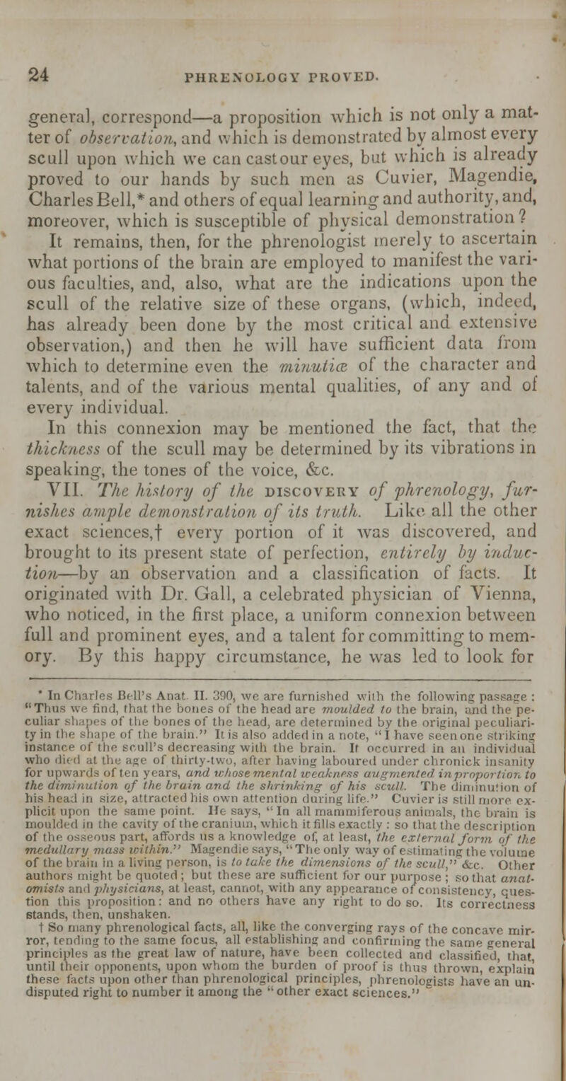 genera], correspond—a proposition which is not only a mat- ter of observation, and w hich is demonstrated by almost every scull upon which we can cast our eyes, but which is already proved to our hands by such men us Cuvier, Magendie, Charles Bell,* and others of equal learning and authority, and, moreover, which is susceptible of physical demonstration? It remains, then, for the phrenologist merely to ascertain what portions of the brain arc employed to manifest the vari- ous faculties, and, also, what are the indications upon the scull of the relative size of these organs, (which, indeed, has already been done by the most critical and extensive observation,) and then he will have sufficient data from which to determine even the minutice of the character and talents, and of the various mental qualities, of any and of every individual. In this connexion may be mentioned the fact, that the thickness of the scull may be determined by its vibrations in speaking, the tones of the voice, &c. VII. The history of the discovery of phrenology, fur- nishes ample demonstration of its truth. Like all the other exact sciences,! every portion of it was discovered, and brought to its present state of perfection, entirely by induc- tion—by an observation and a classification of facts. It originated with Dr. Gall, a celebrated physician of Vienna, who noticed, in the first place, a uniform connexion between full and prominent eyes, and a talent for committing to mem- ory. By this happy circumstance, he was led to look for ' In Charles Bell's Anat II. 300, we are furnished with the following passage : Thus we find, that the bones of the head are moulded to the brain, and the pe- culiar shapes of the bones of the head, arc detet mined by the original peculiari- ty in the shape of the brain. It is also added in a note,  I have seen one striking instance of the scull's decreasing with the brain. If occurred in an individual who died al the age of thirty-two, after having laboured under chronick in for upwards often years, and whose mental weakness augmented inproportion to the diminution of the brain and the shrinking of his scull. The diminution of ] in size, attracted his own attention daring life Cuvier is still more ex- plicit upon the same point. He says,  In all mammiferous animals, the brain is moulded in t lie cavity of the cranium, which it fills exactly : so that the description of the osseous part, affords us a knowledge of, at least, the t < ,,f the medullary mass u-ithi?i. Magendie says, Theonly way of estimating the volume of the brain in a living person, is to take the dimensions of the. scull. &c. Other authors might lie quoted ; but these are sufficient for our purpose ; so that anat- omists ami physicians, at least, cannot, with any appearance of consistency, ques- tion this proposition: and no others have any right to do so. Its correctness stands, then, unshaken. t So many phrenological facts, all, like the converging rays of the concave mir- ror, tending to the same focus, all establishing and confirming the same general principles as the great law of nature, have been collected and classified, that until their opponents, upon whom the burden of proof is thus thrown, explain these facts upon other than phrenological principles, phrenologists have an un- disputed right to number it among the  other exact sciences.