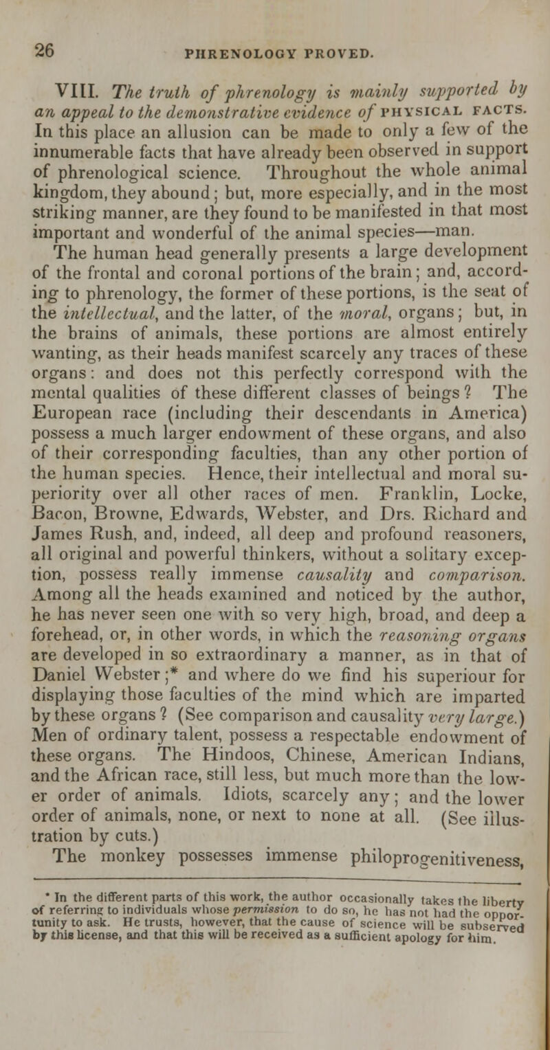 VIII. The truth of phrenology is mainly supported by an appeal to the demonstrative evidence of physical facts. In this place an allusion can be made to only a few of the innumerable facts that have already been observed in support of phrenological science. Throughout the whole animal kingdom, they abound ; but, more especially, and in the most striking manner, are they found to be manifested in that most important and wonderful of the animal species—man. The human head generally presents a large development of the frontal and coronal portions of the brain; and, accord- ing to phrenology, the former of these portions, is the seat of the intellectual, and the latter, of the moral, organs; but, in the brains of animals, these portions are almost entirely wanting, as their heads manifest scarcely any traces of these organs: and does not this perfectly correspond with the mental qualities of these different classes of beings 1 The European race (including their descendants in America) possess a much larger endowment of these organs, and also of their corresponding faculties, than any other portion of the human species. Hence, their intellectual and moral su- periority over all other races of men. Franklin, Locke, Bacon, Browne, Edwards, Webster, and Drs. Richard and James Rush, and, indeed, all deep and profound reasoners, all original and powerful thinkers, without a solitary excep- tion, possess really immense causality and comparison. Among all the heads examined and noticed by the author, he has never seen one with so very high, broad, and deep a forehead, or, in other words, in which the reasoning organs are developed in so extraordinary a manner, as in that of Daniel Webster ;* and where do we find his superiour for displaying those faculties of the mind which are imparted by these organs 1 (See comparison and causality very large.) Men of ordinary talent, possess a respectable endowment of these organs. The Hindoos, Chinese, American Indians, and the African race, still less, but much more than the low- er order of animals. Idiots, scarcely any; and the lower order of animals, none, or next to none at all. (See illus- tration by cuts.) The monkey possesses immense philoprogenitiveness,  In the different of referrinsj to i ent parts of this work, the author occasionally takes the liberty ndividuals whose permission to do so, he has not had the opnor- oppor- tunity to ask. He trusts, however, that the cause of science will be subserved by this license, and that this will be received as a sufficient apology for him.