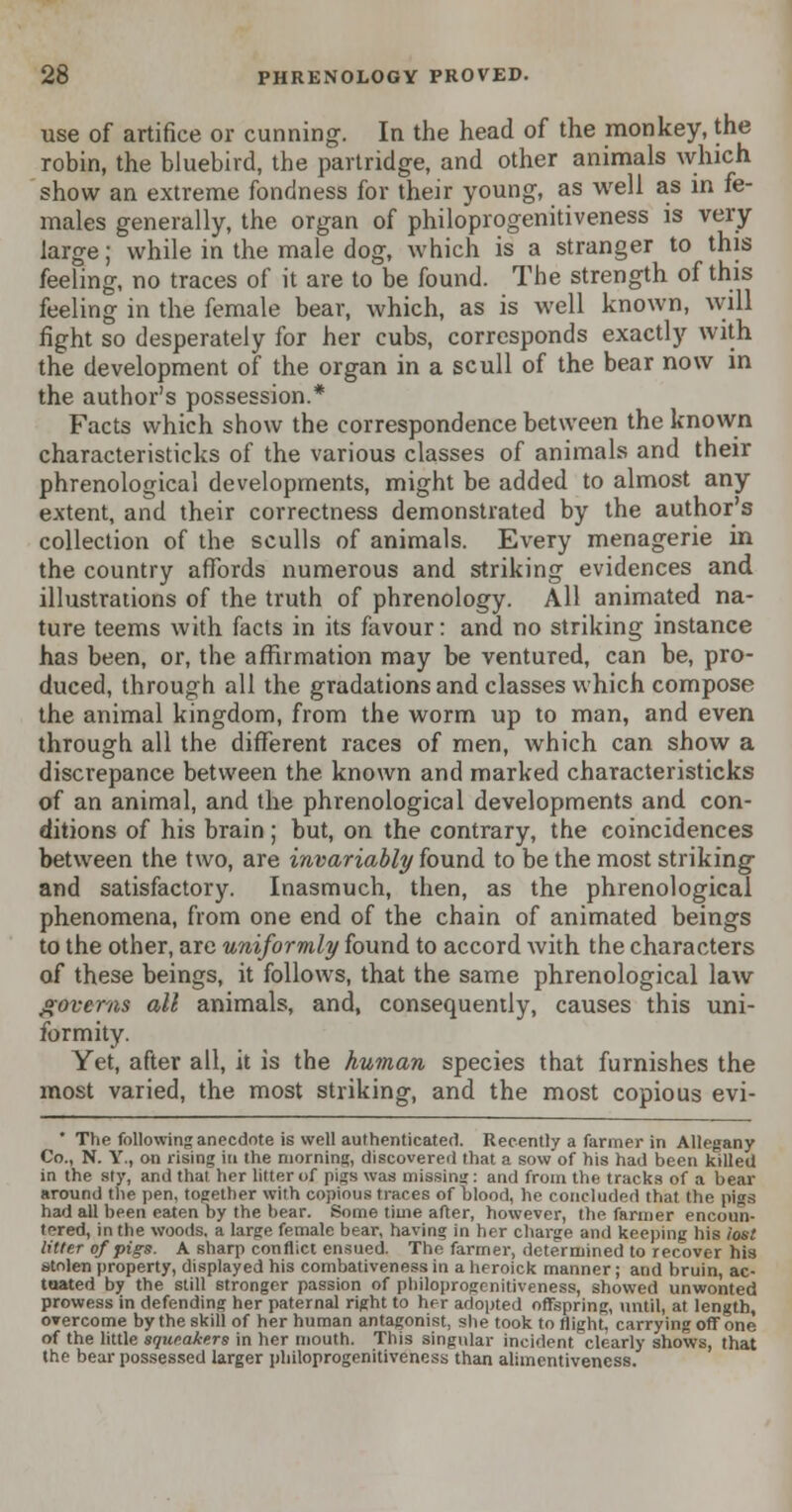 use of artifice or cunning. In the head of the monkey, the robin, the bluebird, the partridge, and other animals Avhich show an extreme fondness for their young, as well as in fe- males generally, the organ of philoprogenitiveness is very large; while in the male dog, which is a stranger to this feeling, no traces of it are to be found. The strength of this feeling in the female bear, which, as is well known, will fight so desperately for her cubs, corresponds exactly with the development of the organ in a scull of the bear now in the author's possession.* Facts which show the correspondence between the known characteristicks of the various classes of animals and their phrenological developments, might be added to almost any extent, and their correctness demonstrated by the author's collection of the sculls of animals. Every menagerie in the country affords numerous and striking evidences and illustrations of the truth of phrenology. All animated na- ture teems with facts in its favour: and no striking instance has been, or, the affirmation may be ventured, can be, pro- duced, through all the gradations and classes which compose the animal kingdom, from the worm up to man, and even through all the different races of men, which can show a discrepance between the known and marked characteristicks of an animal, and the phrenological developments and con- ditions of his brain; but, on the contrary, the coincidences between the two, are invariably found to be the most striking and satisfactory. Inasmuch, then, as the phrenological phenomena, from one end of the chain of animated beings to the other, are uniformly found to accord with the characters of these beings, it follows, that the same phrenological law governs all animals, and, consequently, causes this uni- formity. Yet, after all, it is the human species that furnishes the most varied, the most striking, and the most copious evi- * The following anecdote is well authenticated. Recently a farmer in Allegany Co., N. Y., on rising in the morning, discovered that a sow of his had been killed in the sty, and that her litter of pigs was missing: and from the tracks of a bear around the pen, together with copious traces of blood, he concluded that the pigs had all been eaten by the bear. Some time after, however, the fanner encoun- tered, in the woods, a large female bear, having in her charge and keeping his lost litter of pigs. A sharp conflict ensued. The farmer, determined to recover his stolen property, displayed his combativeness in a heroick manner; and bruin, ac- tuated by the still stronger passion of philoprogenitiveness, showed unwonted prowess in defending her paternal right to her adopted offspring, until, at length, OTercome by the skill of her human antagonist, she took to flight, carrying off one of the little squeakers in her mouth. This singular incident clearly shows, that the bear possessed larger philoprogenitiveness than alimentiveness.