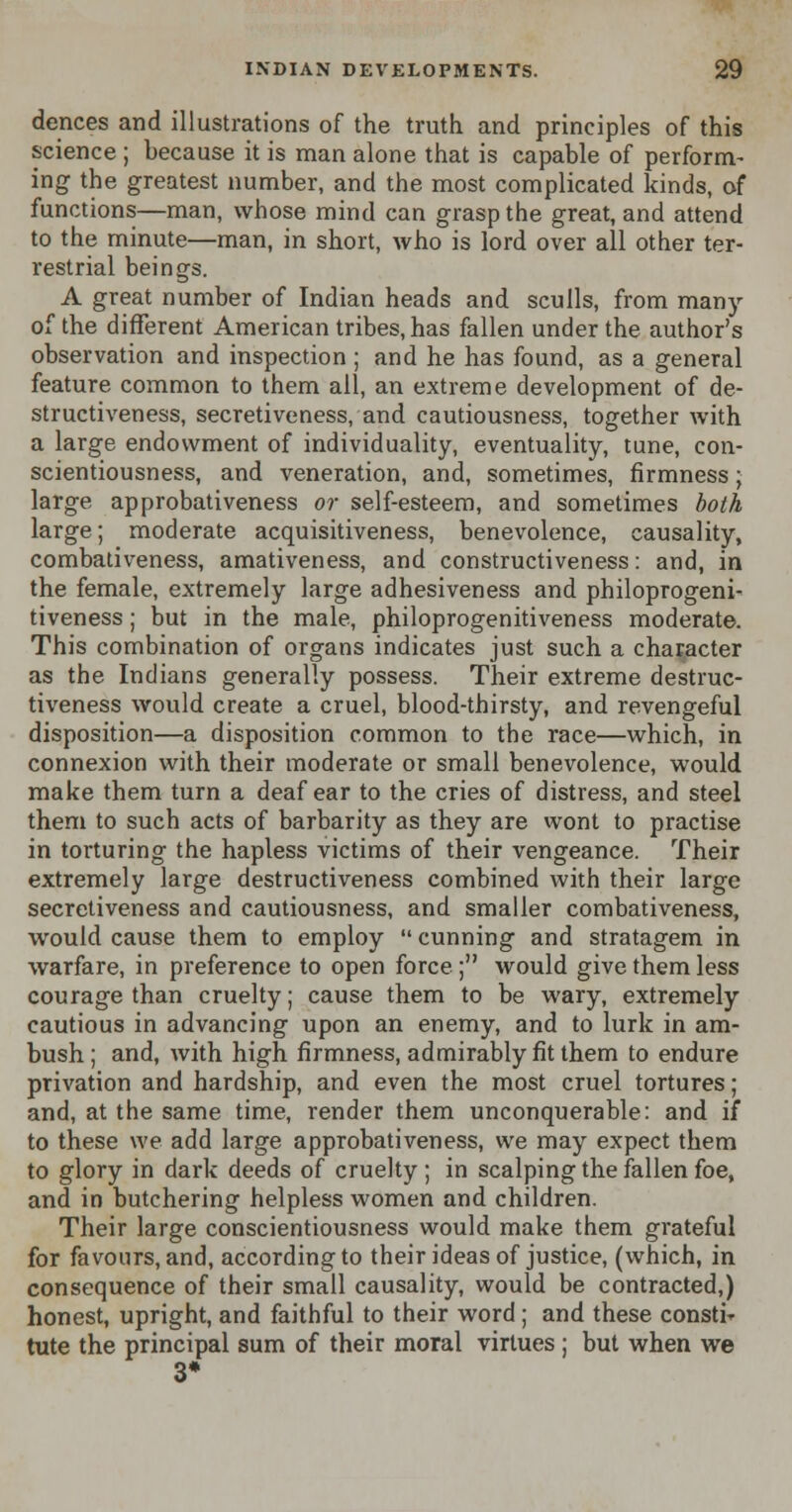 dences and illustrations of the truth and principles of this science ; because it is man alone that is capable of perform- ing the greatest number, and the most complicated kinds, of functions—man, whose mind can grasp the great, and attend to the minute—man, in short, who is lord over all other ter- restrial beings. A great number of Indian heads and sculls, from many of the different American tribes, has fallen under the author's observation and inspection ; and he has found, as a general feature common to them all, an extreme development of de- structiveness, secretiveness, and cautiousness, together with a large endowment of individuality, eventuality, tune, con- scientiousness, and veneration, and, sometimes, firmness; large approbativeness or self-esteem, and sometimes both large; moderate acquisitiveness, benevolence, causality, combativeness, amativeness, and constructiveness: and, in the female, extremely large adhesiveness and philoprogeni- tiveness; but in the male, philoprogenitiveness moderate. This combination of organs indicates just such a character as the Indians generally possess. Their extreme destruc- tiveness would create a cruel, blood-thirsty, and revengeful disposition—a disposition common to the race—which, in connexion with their moderate or small benevolence, would make them turn a deaf ear to the cries of distress, and steel them to such acts of barbarity as they are wont to practise in torturing the hapless victims of their vengeance. Their extremely large destructiveness combined with their large secretiveness and cautiousness, and smaller combativeness, would cause them to employ  cunning and stratagem in warfare, in preference to open force ; would give them less courage than cruelty; cause them to be wary, extremely cautious in advancing upon an enemy, and to lurk in am- bush ; and, with high firmness, admirably fit them to endure privation and hardship, and even the most cruel tortures; and, at the same time, render them unconquerable: and if to these we add large approbativeness, we may expect them to glory in dark deeds of cruelty ; in scalping the fallen foe, and in butchering helpless women and children. Their large conscientiousness would make them grateful for favours, and, according to their ideas of justice, (which, in consequence of their small causality, would be contracted,) honest, upright, and faithful to their word; and these constir tute the principal sum of their moral virtues; but when we 3*