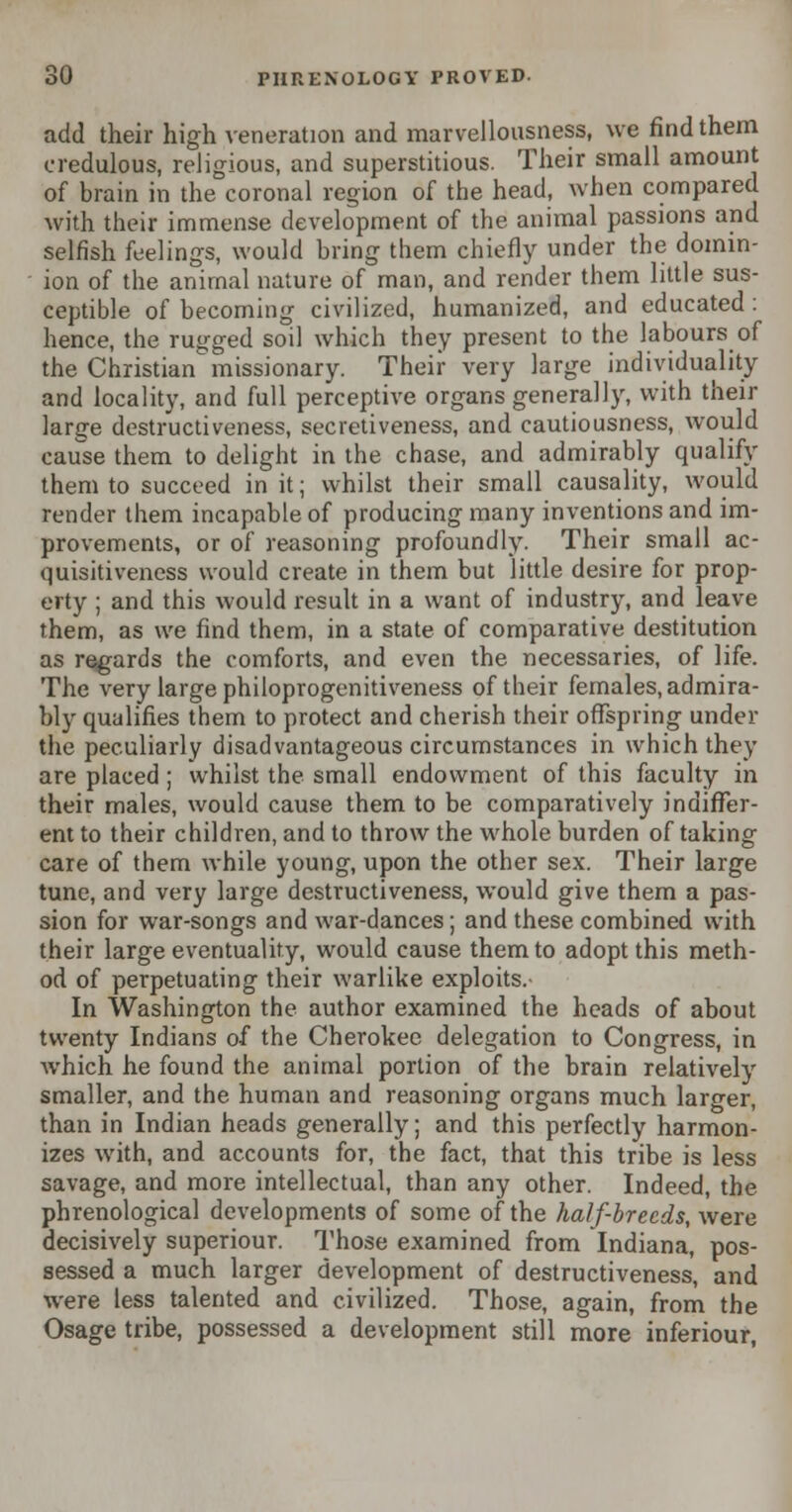 add their high veneration and marvellousness, we find them credulous, religious, and superstitious. Their small amount of brain in the coronal region of the head, when compared with their immense development of the animal passions and selfish feelings, would bring them chiefly under the domin- ion of the animal nature of man, and render them little sus- ceptible of becoming civilized, humanized, and educated : hence, the rugged soil which they present to the labours of the Christian missionary. Their very large individuality and locality, and full perceptive organs generally, with their large destructiveness, secretiveness, and cautiousness, would cause them to delight in the chase, and admirably qualify them to succeed in it; whilst their small causality, would render them incapable of producing many inventions and im- provements, or of reasoning profoundly. Their small ac- quisitiveness would create in them but little desire for prop- erty ; and this would result in a want of industry, and leave them, as we find them, in a state of comparative destitution as regards the comforts, and even the necessaries, of life. The very large philoprogenitiveness of their females, admira- bly qualifies them to protect and cherish their offspring under the peculiarly disadvantageous circumstances in which they are placed ; whilst the small endowment of this faculty in their males, would cause them to be comparatively indiffer- ent to their children, and to throw the whole burden of taking care of them while young, upon the other sex. Their large tune, and very large destructiveness, would give them a pas- sion for war-songs and war-dances; and these combined with their large eventuality, would cause them to adopt this meth- od of perpetuating their warlike exploits.- In Washington the author examined the heads of about twenty Indians of the Cherokee delegation to Congress, in which he found the animal portion of the brain relatively smaller, and the human and reasoning organs much larger, than in Indian heads generally; and this perfectly harmon- izes with, and accounts for, the fact, that this tribe is less savage, and more intellectual, than any other. Indeed, the phrenological developments of some of the half-breeds, were decisively superiour. Those examined from Indiana, pos- sessed a much larger development of destructiveness, and were less talented and civilized. Those, again, from the Osage tribe, possessed a development still more inferiour,