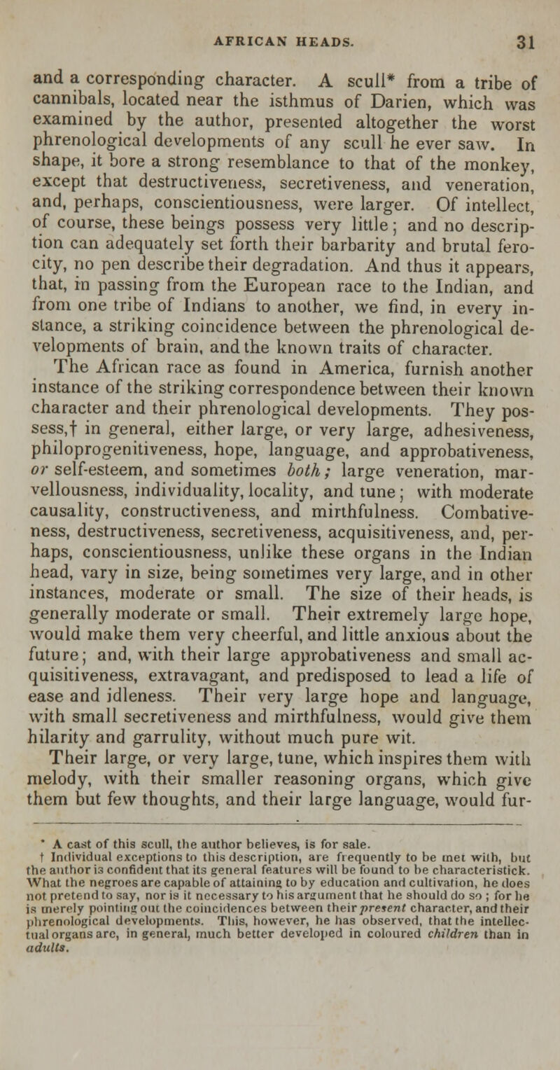 and a corresponding character. A scull* from a tribe of cannibals, located near the isthmus of Darien, which was examined by the author, presented altogether the worst phrenological developments of any scull he ever saw. In shape, it bore a strong resemblance to that of the monkey, except that destructiveness, secretiveness, and veneration, and, perhaps, conscientiousness, were larger. Of intellect, of course, these beings possess very little; and no descrip- tion can adequately set forth their barbarity and brutal fero- city, no pen describe their degradation. And thus it appears, that, in passing from the European race to the Indian, and from one tribe of Indians to another, we find, in every in- stance, a striking coincidence between the phrenological de- velopments of brain, and the known traits of character. The African race as found in America, furnish another instance of the striking correspondence between their known character and their phrenological developments. They pos- sess,! in general, either large, or very large, adhesiveness, philoprogenitiveness, hope, language, and approbativeness, or self-esteem, and sometimes both; large veneration, mar- vellousness, individuality, locality, and tune ; with moderate causality, constructiveness, and mirthfulness. Combative- ness, destructiveness, secretiveness, acquisitiveness, and, per- haps, conscientiousness, unlike these organs in the Indian head, vary in size, being sometimes very large, and in other instances, moderate or small. The size of their heads, is generally moderate or small. Their extremely large hope, would make them very cheerful, and little anxious about the future; and, with their large approbativeness and small ac- quisitiveness, extravagant, and predisposed to lead a life of ease and idleness. Their very large hope and language, with small secretiveness and mirthfulness, would give them hilarity and garrulity, without much pure wit. Their large, or very large, tune, which inspires them with melody, with their smaller reasoning organs, which give them but few thoughts, and their large language, would fur- * A cast of this scull, the author believes, is for sale. t Individual exceptions to this description, are frequently to be met wilh, but the author is confident that its general features will be found to be characteristick. What the negroes are capable of attaining to by education and cultivation, he does not pretend to say, nor is it necessary to his argument that he should do so ; for he is merely pointing out the coincidences between their present character, and their phrenological developments. This, however, he has observed, that the intellec- tual organs are, in general, much better developed in coloured children than in adults.