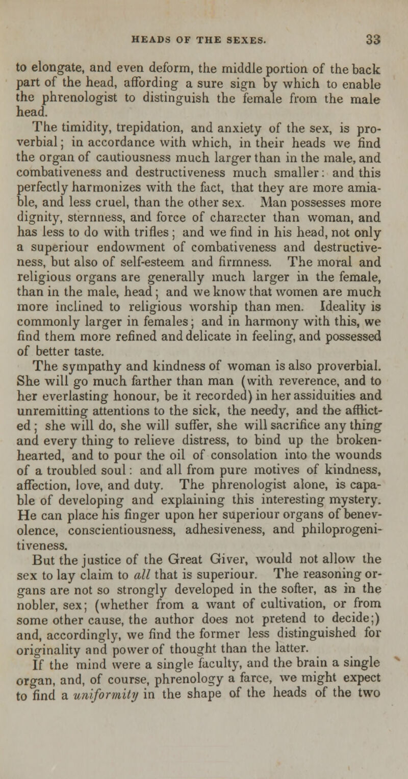 to elongate, and even deform, the middle portion of the back part of the head, affording a sure sign by which to enable the phrenologist to distinguish the female from the male head. The timidity, trepidation, and anxiety of the sex, is pro- verbial ; in accordance with which, in their heads we find the organ of cautiousness much larger than in the male, and combativeness and destructiveness much smaller: and this perfectly harmonizes with the fact, that they are more amia- ble, and less cruel, than the other sex. Man possesses more dignity, sternness, and force of character than woman, and has less to do with trifles; and we find in his head, not only a superiour endowment of combativeness and destructive- ness, but also of self-esteem and firmness. The moral and religious organs are generally much larger in the female, than in the male, head; and we know that women are much more inclined to religious worship than men. Ideality is commonly larger in females; and in harmony with this, we find them more refined and delicate in feeling, and possessed of better taste. The sympathy and kindness of woman is also proverbial. She will go much farther than man (with reverence, and to her everlasting honour, be it recorded) in her assiduities and unremitting attentions to the sick, the needy, and the afflict- ed ; she will do, she will suffer, she will sacrifice any thing and every thing to relieve distress, to bind up the broken- hearted, and to pour the oil of consolation into the wounds of a troubled soul: and all from pure motives of kindness, affection, love, and duty. The phrenologist alone, is capa- ble of developing and explaining this interesting mystery. He can place his finger upon her superiour organs of benev- olence, conscientiousness, adhesiveness, and philoprogeni- tiveness. But the justice of the Great Giver, would not allow the sex to lay claim to all that is superiour. The reasoning or- gans are not so strongly developed in the softer, as in the nobler, sex; (whether from a want of cultivation, or from some other cause, the author does not pretend to decide;) and, accordingly, we find the former less distinguished for originality and power of thought than the latter. If the mind were a single faculty, and the brain a single organ, and, of course, phrenology a farce, we might expect to find a uniformity in the shape of the heads of the two