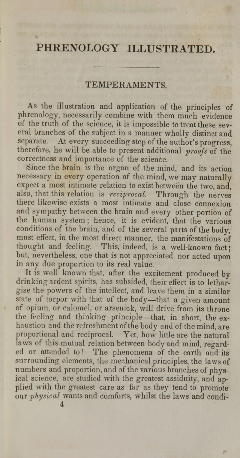 PHRENOLOGY ILLUSTRATED. TEMPERAMENTS. As the illustration and application of the principles of phrenology, necessarily combine with them much evidence of the truth of the science, it is impossible to treat these sev- eral branches of the subject in a manner wholly distinct and separate. At every succeeding step of the author's progress, therefore, he will be able to present additional proofs of the correctness and importance of the science. Since the brain is the organ of the mind, and its action necessary in every operation of the mind, we may naturally expect a most intimate relation to exist between the two, and, also, that this relation is reciprocal. Through the nerves there likewise exists a most intimate and close connexion and sympathy between the brain and every other portion of the human system; hence, it is evident, that the various conditions of the brain, and of the several parts of the body, must effect, in the most direct manner, the manifestations of thought and feeling. This, indeed, is a well-known fact; but, nevertheless, one that is not appreciated nor acted upon in any due proportion to its real value. It is well known that, after the excitement produced by drinking ardent spirits, has subsided, their effect is to lethar- gise the powers of the intellect, and leave them in a similar state of torpor with that of the body—that a given amount of opium, or calomel, or arsenick, will drive from its throne the feeling and thinking principle—that, in short, the ex- haustion and the refreshment of the body and of the mind, are proportional and reciprocal. Yet, how little are the natural laws of this mutual relation between body and mind, regard- ed or attended to! The phenomena of the earth and its surrounding elements, the mechanical principles, the laws of numbers and proportion, and of the various branches of phys- ical science, are studied with the greatest assiduity, and ap- plied with the greatest care as far as they tend to promote our physical wants and comforts, whilst the laws and condi- 4