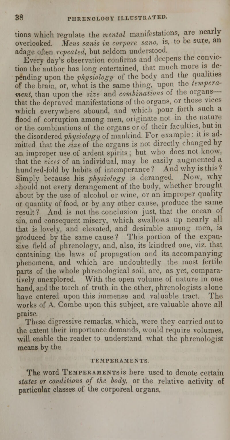 tions which regulate the mental manifestations, are nearly- overlooked. Mens sanis in corf ore sano, is, to be sure, an adage often repealed, but seldom understood. Every day's observation confirms and deepens the convic- tion the author has long entertained, that much more is de- pending upon the physiology of the body and th_e qualities of the brain, or, what is the same thing, upon the tempera- ment, than upon the size and combinations of the organs that the depraved manifestations of the organs, or those vices which everywhere abound, and which pour forth such a flood of corruption among men, originate not in the nature or the combinations of the organs or of their faculties, but in the disordered physiology of mankind. For example: it is ad- mitted that the size of the organs is not directly changed by an improper use of ardent spirits; but who does not know, that the vices of an individual, may be easily augmented a hundred-fold by habits of intemperance 1 And why is this ? Simplv because his physiology is deranged. Now, why should not every derangement of the body, whether brought about by the use of alcohol or wine, or an improper quality or quantity of food, or by any other cause, produce the same result? And is not the conclusion just, that the ocean of sin, and consequent misery, which swallows up nearly all that is lovely, and elevated, and desirable among men, is produced by the same cause 1 This portion of the expan- sive field of phrenology, and, also, its kindred one, viz. that containing the laws of propagation and its accompanying phenomena, and which are undoubtedly the most fertile parts of the whole phrenological soil, are, as yet, compara- tively unexplored. With the open volume of nature in one hand, and the torch of truth in the other, phrenologists alone have entered upon this immense and valuable tract. The works of A. Combe, upon this subject, are valuable above all praise. These digressive remarks, which, were they carried out to the extent their importance demands, would require volumes, will enable the reader to understand what the phrenologist means by the TEMPERAMENTS. The word Temperaments is here used to denote certain states or conditions of the body, or the relative activity of particular classes of the corporeal organs.