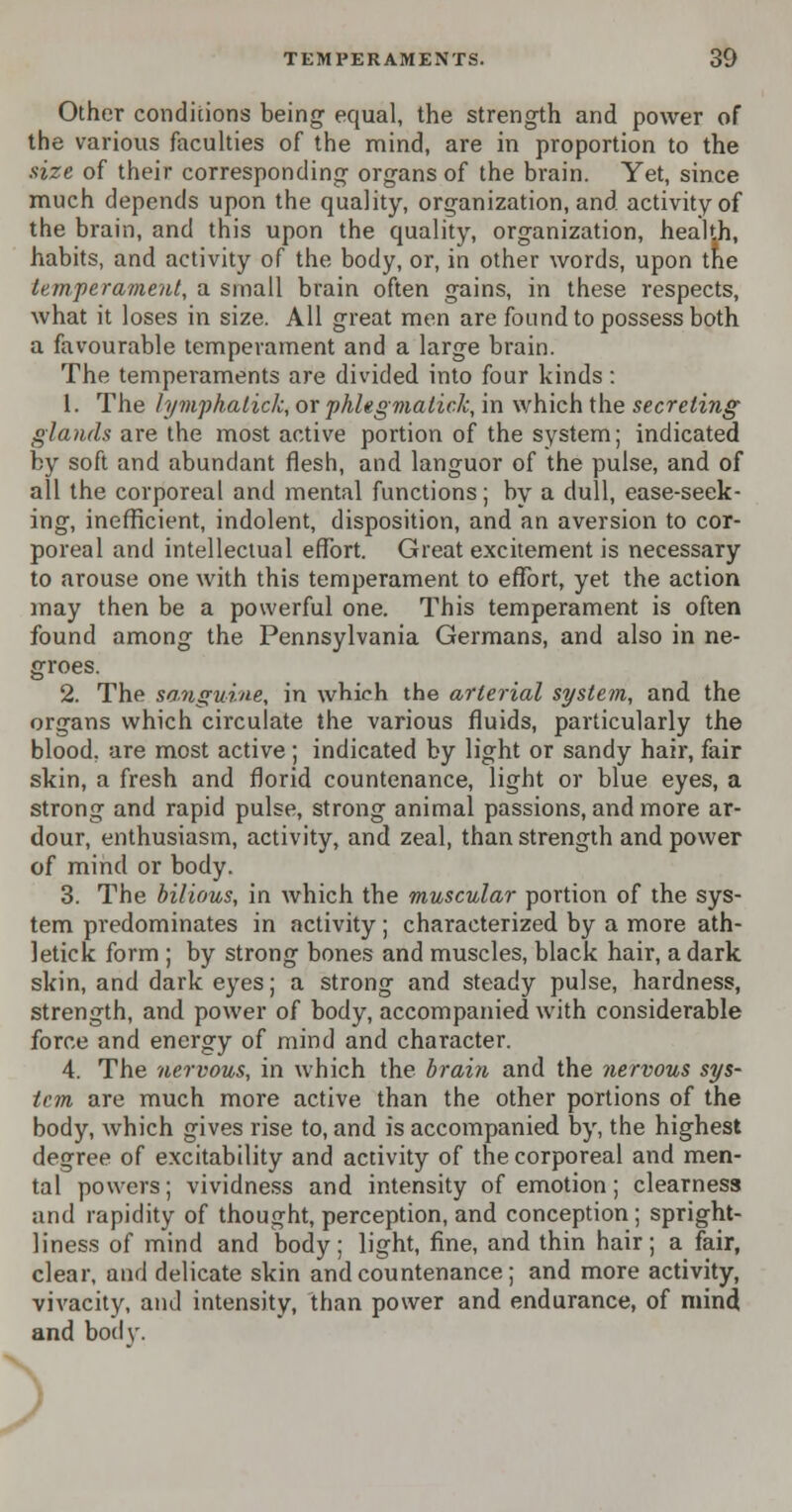 Other conditions being equal, the strength and power of the various faculties of the mind, are in proportion to the size of their corresponding organs of the brain. Yet, since much depends upon the quality, organization, and activity of the brain, and this upon the quality, organization, health, habits, and activity of the body, or, in other words, upon the temperament, a small brain often gains, in these respects, what it loses in size. All great men are found to possess both a favourable temperament and a large brain. The temperaments are divided into four kinds: 1. The lymphatick, or phhgmatick, in which the secreting glands are the most active portion of the system; indicated by soft and abundant flesh, and languor of the pulse, and of all the corporeal and mental functions; by a dull, ease-seek- ing, inefficient, indolent, disposition, and an aversion to cor- poreal and intellectual effort. Great excitement is necessary to arouse one with this temperament to effort, yet the action may then be a powerful one. This temperament is often found among the Pennsylvania Germans, and also in ne- groes. 2. The sanguine, in which the arterial system, and the organs which circulate the various fluids, particularly the blood, are most active; indicated by light or sandy hair, fair skin, a fresh and florid countenance, light or blue eyes, a strong and rapid pulse, strong animal passions, and more ar- dour, enthusiasm, activity, and zeal, than strength and power of mind or body. 3. The bilious, in which the muscular portion of the sys- tem predominates in activity ; characterized by a more ath- letick form ; by strong bones and muscles, black hair, a dark skin, and dark eyes; a strong and steady pulse, hardness, strength, and power of body, accompanied with considerable force and energy of mind and character. 4. The nervous, in which the brain and the nervous sys- tcm are much more active than the other portions of the body, which gives rise to, and is accompanied by, the highest degree of excitability and activity of the corporeal and men- tal powers; vividness and intensity of emotion; clearness and rapidity of thought, perception, and conception; spright- liness of mind and body; light, fine, and thin hair; a fair, clear, and delicate skin and countenance; and more activity, vivacity, and intensity, than power and endurance, of mind and bodv. J>