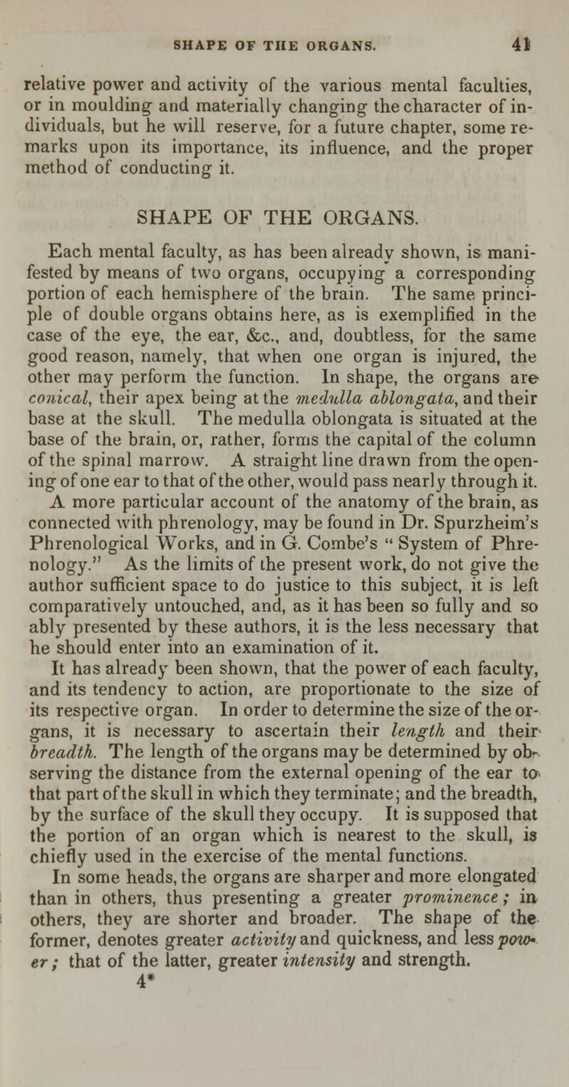 relative power and activity of the various mental faculties, or in moulding and materially changing the character of in- dividuals, but he will reserve, for a future chapter, some re- marks upon its importance, its influence, and the proper method of conducting it. SHAPE OF THE ORGANS. Each mental faculty, as has been already shown, is mani- fested by means of two organs, occupying a corresponding portion of each hemisphere of the brain. The same princi- ple of double organs obtains here, as is exemplified in the case of the eye, the ear, &c, and, doubtless, for the same good reason, namely, that when one organ is injured, the other may perform the function. In shape, the organs are conical, their apex being at the medulla ablongata, and their base at the skull. The medulla oblongata is situated at the base of the brain, or, rather, forms the capital of the column of the spinal marrow. A straight line drawn from the open- ing of one ear to that of the other, would pass nearly through it. A more particular account of the anatomy of the brain, as connected with phrenology, may be found in Dr. Spurzheim's Phrenological Works, and in G. Combe's  System of Phre- nology. As the limits of the present work, do not give the author sufficient space to do justice to this subject, it is left comparatively untouched, and, as it has been so fully and so ably presented by these authors, it is the less necessary that he should enter into an examination of it. It has already been shown, that the power of each faculty, and its tendency to action, are proportionate to the size of its respective organ. In order to determine the size of the or- gans, it is necessary to ascertain their length and their breadth. The length of the organs may be determined by ob- serving the distance from the external opening of the ear to that part of the skull in which they terminate; and the breadth, by the surface of the skull they occupy. It is supposed that the portion of an organ which is nearest to the skull, is chiefly used in the exercise of the mental functions. In some heads, the organs are sharper and more elongated than in others, thus presenting a greater prominence; in others, they are shorter and broader. The shape of the former, denotes greater activity and quickness, and less poto- er; that of the latter, greater intensity and strength. 4*