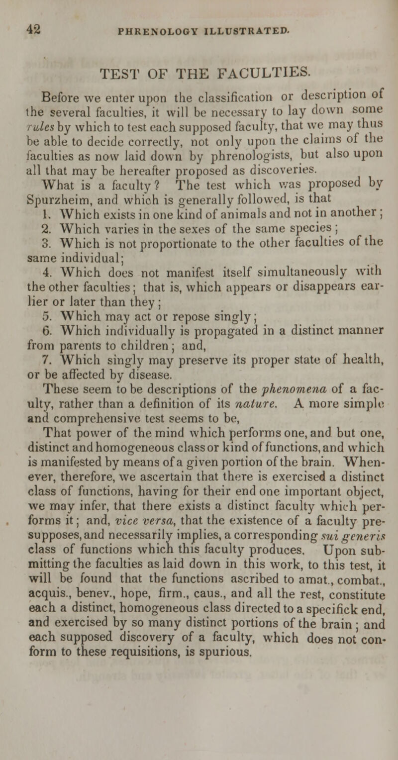 TEST OF THE FACULTIES. Before we enter upon the classification or description of the several faculties, it will be necessary to lay down some rales by which to test each supposed faculty, that we may thus he able to decide correctly, not only upon the claims of the faculties as now laid down by phrenologists, but also upon all that may be hereafter proposed as discoveries. What is a faculty? The test which was proposed by Spurzheim, and which is generally followed, is that 1. Which exists in one kind of animals and not in another ; 2. Which varies in the sexes of the same species ; 3. Which is not proportionate to the other faculties of the same individual; 4. Which does not manifest itself simultaneously with the other faculties; that is, which appears or disappears ear- lier or later than they ; 5. Which may act or repose singly; 6. Which individually is propagated in a distinct manner from parents to children ; and, 7. Which singly may preserve its proper state of health, or be affected by disease. These seem to be descriptions of the phenomena of a fac- ulty, rather than a definition of its nature. A more simple and comprehensive test seems to be, That power of the mind which performs one, and but one, distinct and homogeneous class or kind of functions, and which is manifested by means of a given portion of the brain. When- ever, therefore, we ascertain that there is exercised a distinct class of functions, having for their end one important object, we may infer, that there exists a distinct faculty which per- forms it; and, vice versa, that the existence of a faculty pre- supposes, and necessarily implies, a corresponding sui generis class of functions which this faculty produces. Upon sub- mitting the faculties as laid down in this work, to this test, it will be found that the functions ascribed to amat., combat., acquis., benev., hope, firm., caus., and all the rest, constitute each a distinct, homogeneous class directed to a specifick end, and exercised by so many distinct portions of the brain ■ and each supposed discovery of a faculty, which does not con- form to these requisitions, is spurious.