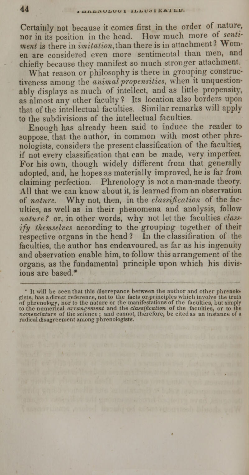 nncKULUUI iLLUSlKAltl'. Certainly not because it comes first in the order of nature, nor in its position in the head. How much more of senti- ment is there in imitatio7i,lha.n there is in attachment? Wom- en are considered even more sentimental than men, and chiefly because they manifest so much stronger attachment. What reason or philosophy is there in grouping construc- tiveness among the animal propensities, when it unquestion- ably displays as much of intellect, and as little propensity, as almost any other faculty? Its location also borders upon that of the intellectual faculties. Similar remarks Avill apply to the subdivisions of the intellectual faculties. Enough has already been said to induce the reader to suppose, that the author, in common with most other phre- nologists, considers the present classification of the faculties, if not every classification that can be made, very imperfect. For his own, though widely different from that generally adopted, and, he hopes as materially improved, he is far from claiming perfection. Phrenology is not a man-made theory. All that we can know about it, is learned from an observation of nature. Why not, then, in the classification of the fac- ulties, as well as in their phenomena and analysis, follow nature. t or, in other words, why not let the faculties class- ify themselves according to the grouping together of their respective organs in the head ? In the classification of the faculties, the author has endeavoured, as far as his ingenuity and observation enable him, to follow this arrangement of the organs, as the fundamental principle upon which his divis- ions are based.* * It will be seen that this discrepance between the author and other phrenolo- gists, has a direct reference, not to the facts or principles which involve the truth of phrenology, nor to the nature or the manifestations of the faculties, but simply to the numerical arrangement and the classification of the faculties, or to the nomenclature of the science ; and cannot, therefore, be cited as an instance of a radical disagreement among phrenologists.