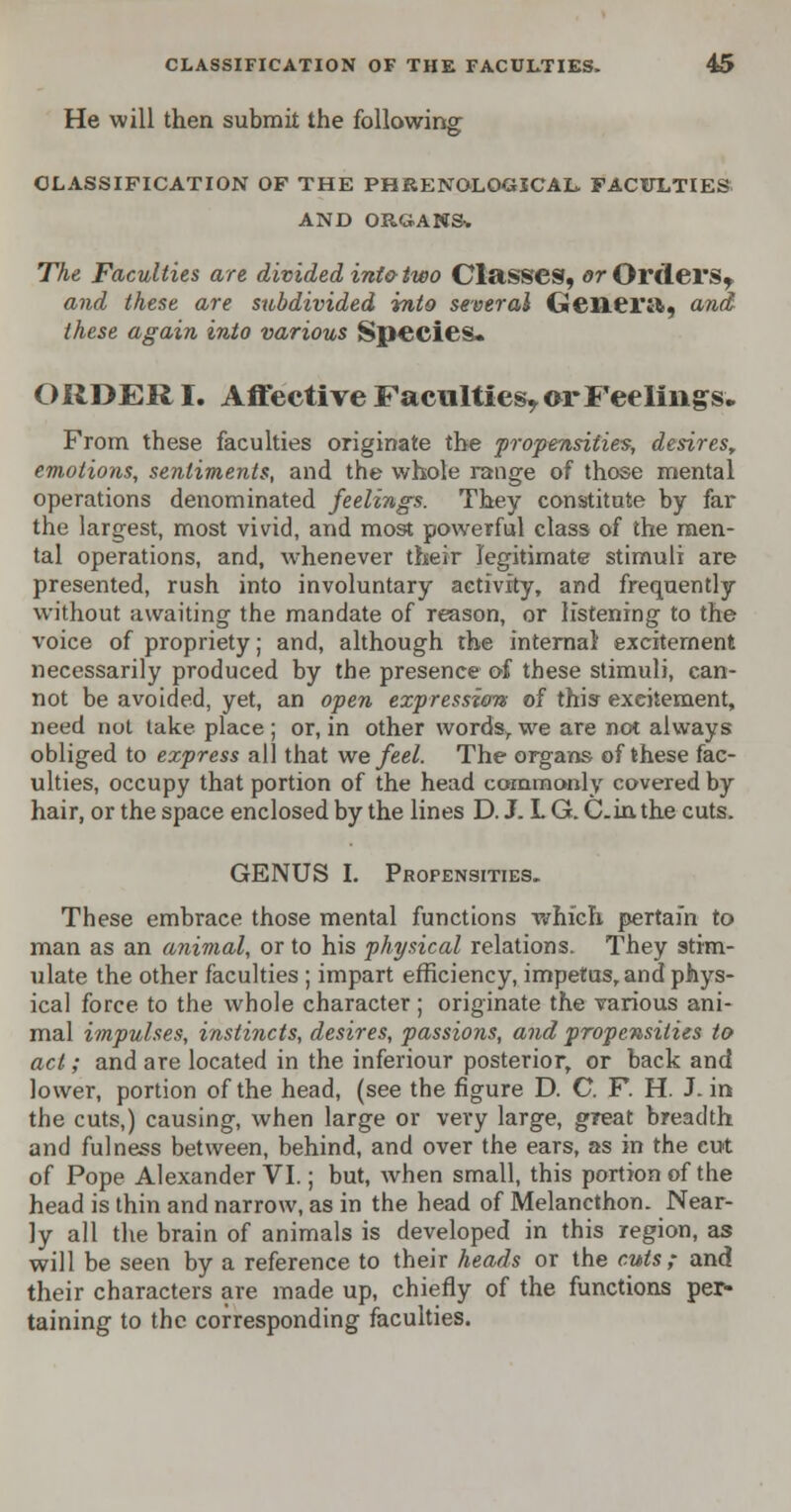 He will then submit the following CLASSIFICATION OF THE PHRENOLOGICAL. FACITLTIES AND ORGANS. The Faculties are divided intotwo Classes, »rOrdei*St and these are subdivided into several Geiiei'ifc, and these again into various Species. OIIDER I. Affective Faculties^ or Feelings. From these faculties originate the propensities, desires, emotions, sentiments, and the whole range of those mental operations denominated feelings. They constitute by far the largest, most vivid, and most powerful class of the men- tal operations, and, whenever their legitimate stimuli are presented, rush into involuntary activity, and frequently without awaiting the mandate of reason, or listening to the voice of propriety; and, although the internal excitement necessarily produced by the presence of these stimuli, can- not be avoided, yet, an open expression of this excitement, need not take place ; or, in other words, we are not always obliged to express all that we feel. The organs of these fac- ulties, occupy that portion of the head commonly covered by hair, or the space enclosed by the lines D. J. L G. C.inthe cuts. GENUS I. Propensities. These embrace those mental functions which pertain to man as an animal, or to his physical relations. They stim- ulate the other faculties ; impart efficiency, impetus, and phys- ical force to the whole character ; originate the various ani- mal impulses, instincts, desires, passions, and propensities to act; and are located in the inferiour posterior, or back and lower, portion of the head, (see the figure D. C. F. H. J. in the cuts,) causing, when large or very large, great breadth and fulness between, behind, and over the ears, as in the cut of Pope Alexander VI.; but, Avhen small, this portion of the head is thin and narrow, as in the head of Melancthon. Near- ly all the brain of animals is developed in this region, as will be seen by a reference to their heads or the cuts; and their characters are made up, chiefly of the functions per- taining to the corresponding faculties.