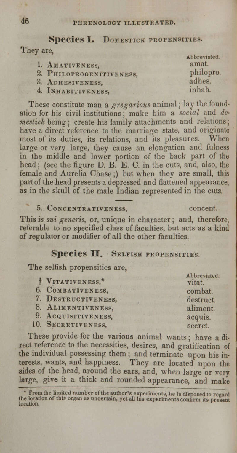 Species I. Domestick PROPENSITIES. They are, Abbreviated. 1. Amativeness, amat. 2. Philoprogenitiveness, philopro. 3. Adhesiveness, adhes. 4. Inhabiviveness, inhab. These constitute man a gregarious animal; lay the found- ation for his civil institutions; make him a social and do- mestick being; create his family attachments and relations; have a direct reference to the marriage state, and originate most of its duties, its relations, and its pleasures. When large or very large, they cause an elongation and fulness in the middle and lower portion of the back part of the head; (see the figure D. B. E. C. in the cuts, and, also, the female and Aurelia Chase;) but when they are small, this part of the head presents a depressed and flattened appearance, as in the skull of the male Indian represented in the cuts. 5. Concentrativeness, concent. This is sui generis, or, unique in character; and, therefore, referable to no specified class of faculties, but acts as a kind of regulator or modifier of all the other faculties. Species II. Selfish propensities. The selfish propensities are, Abbreviated. f VlTATIVENESS,* vitat. 6. Combativeness, combat. 7. Destructiveness, destruct. 8. Alimentiveness, aliment. 9. Acquisitiveness, acquis. 10. Secretiveness, secret. These provide for the various animal wants; have a di- rect reference to the necessities, desires, and gratification of the individual possessing them; and terminate upon his in- terests, wants, and happiness. They are located upon the sides of the head, around the ears, and, when large or very large, give it a thick and rounded appearance, and make * From the limited number of the author's experiments, he is disposed to regard the location of this organ as uncertain, yet all his experiments confirm its present location.