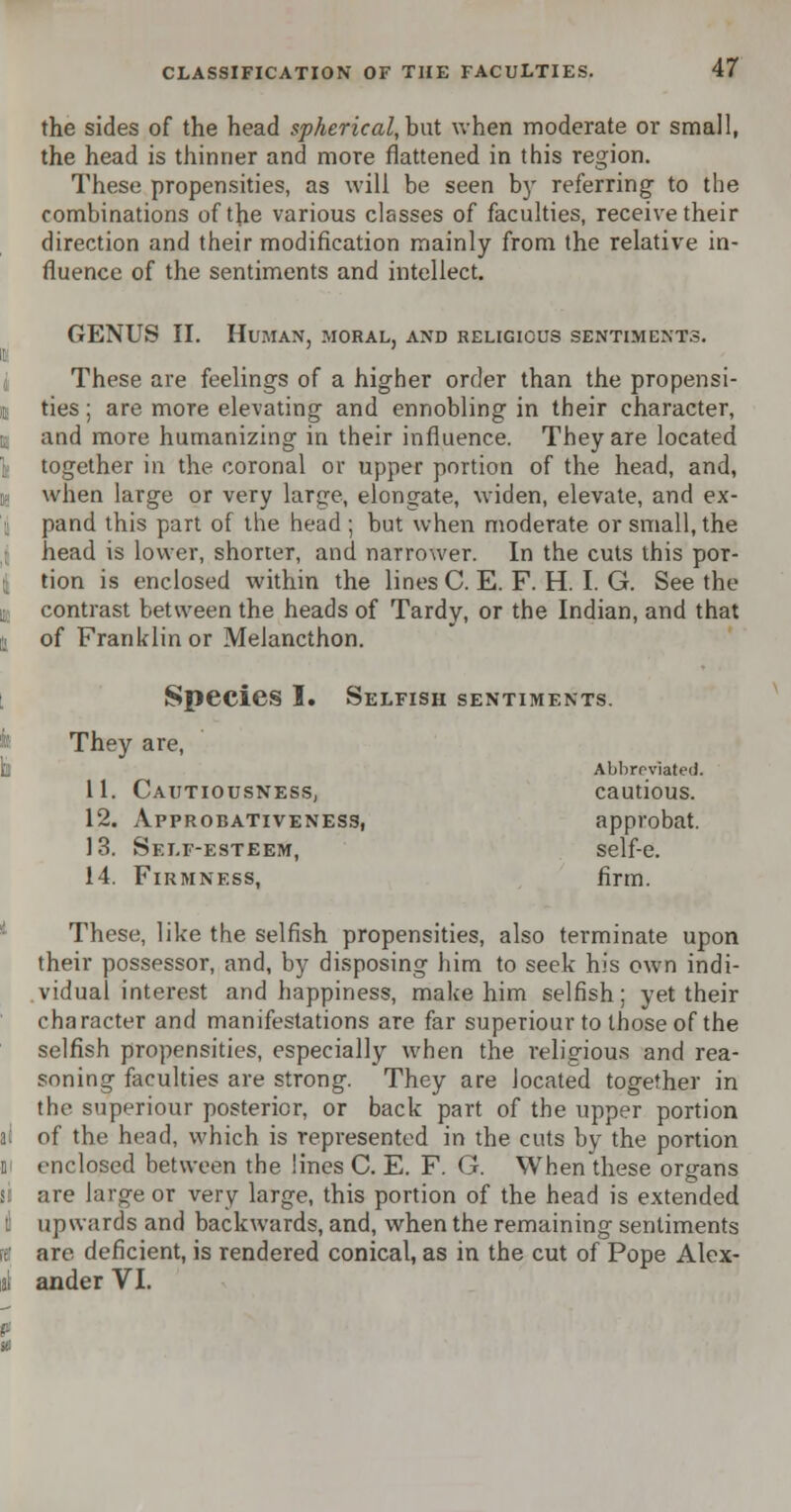 the sides of the head spherical, but when moderate or small, the head is thinner and more flattened in this region. These propensities, as will be seen by referring- to the combinations of the various classes of faculties, receive their direction and their modification mainly from the relative in- fluence of the sentiments and intellect. GENUS II. Human, moral, and religious sentiments. These are feelings of a higher order than the propensi- ties ; are more elevating and ennobling in their character, and more humanizing in their influence. They are located together in the coronal or upper portion of the head, and, when large or very large, elongate, widen, elevate, and ex- pand this part of the head ; but when moderate or small, the head is lower, shorter, and narrower. In the cuts this por- tion is enclosed within the lines C. E. F. H. I. G. See the contrast between the heads of Tardy, or the Indian, and that of Franklin or Meiancthon. Species I. Selfish sentiments. They are, Abbrrviated. 11. Cautiousness, cautious. 12. Approbativeness, approbat. 13. Self-esteem, self-e. 14. Firmness, firm. These, like the selfish propensities, also terminate upon their possessor, and, by disposing him to seek his own indi- vidual interest and happiness, make him selfish; yet their character and manifestations are far superiour to those of the selfish propensities, especially when the religious and rea- soning faculties are strong. They are located together in the superiour posterior, or back part of the upper portion of the head, which is represented in the cuts by the portion enclosed between the lines C. E. F. G. When these organs are large or very large, this portion of the head is extended upwards and backwards, and, when the remaining sentiments are deficient, is rendered conical, as in the cut of Pope Alex- ander VI.