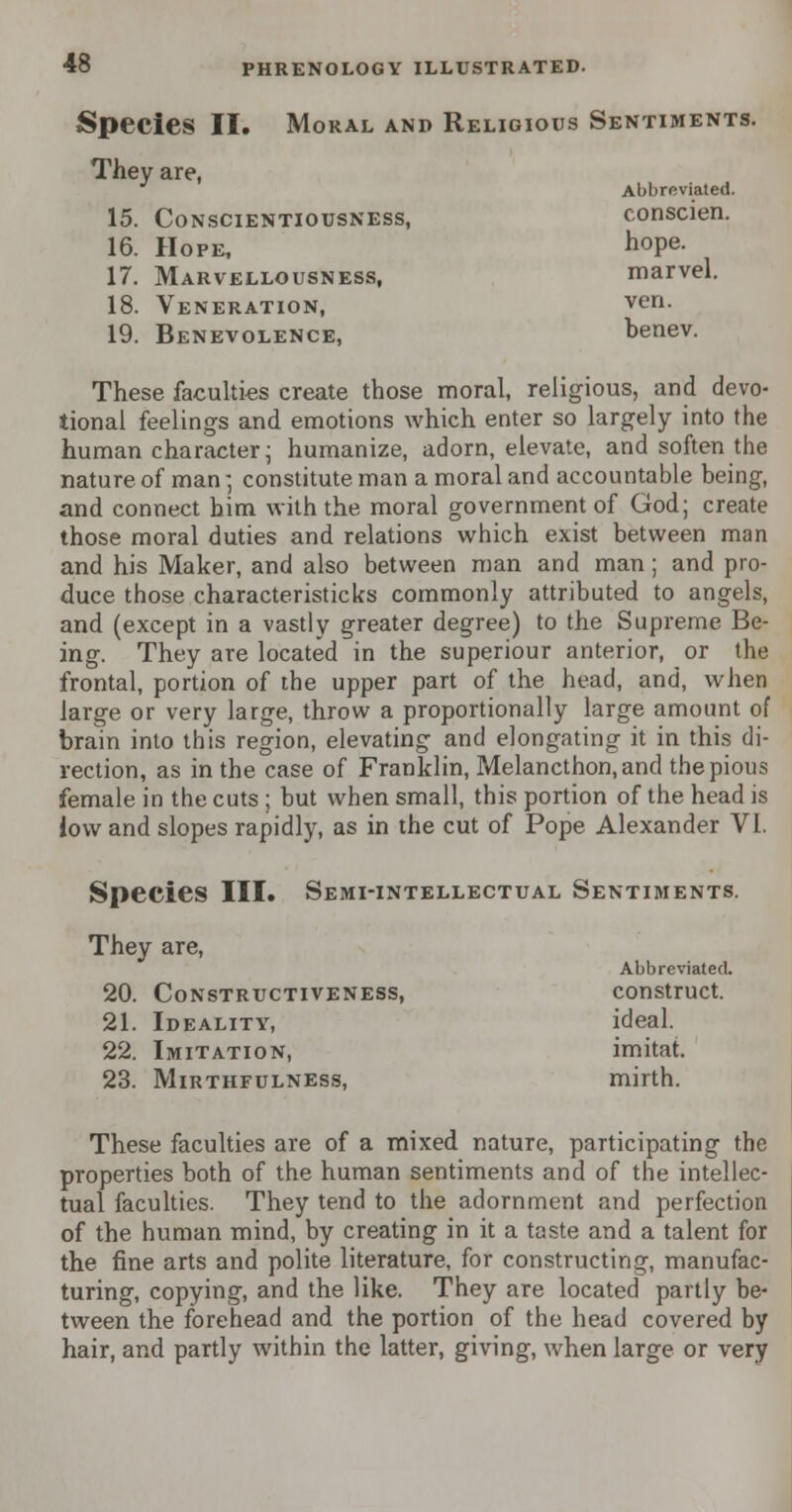 Species II. Moral and Religious Sentiments. They are, Abbreviated. 15. Conscientiousness, conscien. 16. Hope, h°Pe- 17. Marvellousness, marvel. 18. Veneration, ven. 19. Benevolence, benev. These faculties create those moral, religious, and devo- tional feelings and emotions which enter so largely into the human character- humanize, adorn, elevate, and soften the nature of man: constitute man a moral and accountable being, and connect him with the moral government of God; create those moral duties and relations which exist between man and his Maker, and also between man and man; and pro- duce those characteristicks commonly attributed to angels, and (except in a vastly greater degree) to the Supreme Be- ing. They are located in the superiour anterior, or the frontal, portion of the upper part of the head, and, when large or very large, throw a proportionally large amount of brain into this region, elevating and elongating it in this di- rection, as in the case of Franklin, Melancthon, and the pious female in the cuts ; but when small, this portion of the head is iow and slopes rapidly, as in the cut of Pope Alexander VI. Species III. Semi-intellectual Sentiments. They are, Abbreviated. 20. Constructiveness, construct. 21. Ideality, ideal. 22. Imitation, imitat. 23. Mirthfulness, mirth. These faculties are of a mixed nature, participating the properties both of the human sentiments and of the intellec- tual faculties. They tend to the adornment and perfection of the human mind, by creating in it a taste and a talent for the fine arts and polite literature, for constructing, manufac- turing, copying, and the like. They are located partly be- tween the forehead and the portion of the head covered by hair, and partly within the latter, giving, when large or very