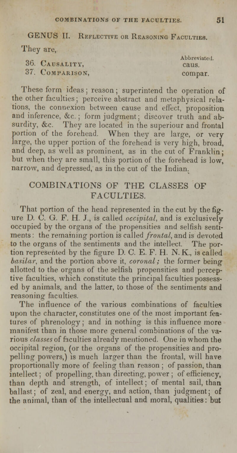 GENUS II. Reflective or Reasoning Faculties. They are, Abbreviated. 36. Causality, caus. 37. Comparison, compar. These form ideas; reason; superintend the operation of the other faculties; perceive abstract and metaphysical rela- tions, the connexion between cause and effect, proposition and inference, &c.; form judgment; discover truth and ab- surdity, «fec. They are located in the superiour and frontal portion of the forehead. When they are large, or very large, the upper portion of the forehead is very high, broad, and deep, as well as prominent, as in the cut of Franklin; but when they are small, this portion of the forehead is low, narrow, and depressed, as in the cut of the Indian. COMBINATIONS OF THE CLASSES OF FACULTIES. That portion of the head represented in the cut by the fig- ure D. C. G. F. H. J., is called occipital, and is exclusively occupied by the organs of the propensities and selfish senti- ments : the remaining portion is called frontal, and is devoted to the organs of the sentiments and the intellect. The por- tion represented by the figure D. C. E. F. H. N. K., is called basilar, and the portion above it, coronal; the former being allotted to the organs of the selfish propensities and percep- tive faculties, which constitute the principal faculties possess- ed by animals, and the latter, to those of the sentiments and reasoning faculties. The influence of the various combinations of faculties upon the character, constitutes one of the most important fea- tures of phrenology; and in nothing is this influence more manifest than in those more general combinations of the va- rious classes of faculties already mentioned. One in whom the occipital region, (or the organs of the propensities and pro- pelling powers,) is much larger than the frontal, will have proportionally more of feeling than reason ; of passion, than intellect; of propelling, than directing, power ; of efficiency, than depth and strength, of intellect; of mental sail, than ballast; of zeal, and energy, and action, than judgment; of the animal, than of the intellectual and moral, qualities: but