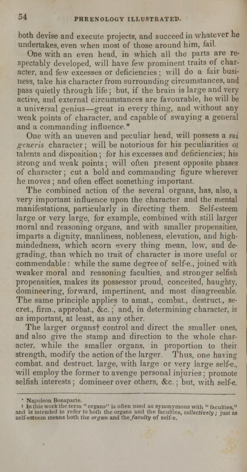 both devise and execute projects, and succeed in whatever he undertakes, even when most of those around him, fail. One with an even head, in which all the parts are re- spectably developed, will have few prominent traits of char- acter, and few excesses or deficiencies; will do a fair busi- ness, take his character from surrounding circumstances, and pass quietly through life; but, if the brain is large and very active, and external circumstances are favourable, he will be a universal genius—great in every thing, and without any weak points of character, and capable of swaying a general and a commanding influence.* One with an uneven and peculiar head, will possess a sui generis character; will be notorious for his peculiarities 01 talents and disposition ; for his excesses and deficiencies; his strong and weak points ; will often present opposite phases of character; cut a bold and commanding figure wherever he moves ; and often effect something important. The combined action of the several organs, has, also, a very important influence upon the character and the mental manifestations, particularly in directing them. Self-esteem Jarge or very large, for example, combined with still larger moral and reasoning organs, and with smaller propensities, imparts a dignity, manliness, nobleness, elevation, and high- mindedness, which scorn every thing mean, low, and de- grading, than which no trait of character is more useful or commendable : while the same degree of self-e., joined with weaker moral and reasoning faculties, and stronger selfish propensities, makes its possessor proud, conceited, haughty, domineering, forward, impertinent, and most disagreeable. The same principle applies to amat., combat., destruct., se- cret., firm., approbat, &c.; and, in determining character, is as important, at least, as any other. The larger organs! control and direct the smaller ones, and also give the stamp and direction to the whole char- acter, while the smaller organs, in proportion to their strength, modify the action of the larger. Thus, one having combat, and destruct. large, with large or very large self-e., will employ the former to avenge personal injuries ; promote selfish interests; domineer over others, &c.; but, with self-e. * Napoleon Bonaparte. t In this work the term  organs is often used as synonymous with  faculties, and is intended to refer to both the organs and the faculties, collectively; just as self-esteem means both the organ and the/acuity of self-e.