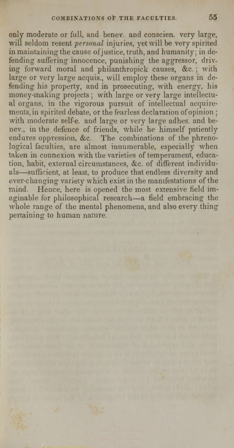 only moderate or full, and benev. and conscien. very large, will seldom resent personal injuries, yet will be very spirited in maintaining the cause of justice, truth, and humanity; in de- fending suffering innocence, punishing the aggressor, driv- ing forward moral and philanthropick causes, &c.; with large or very large acquis., will employ these organs in de- fending his property, and in prosecuting, with energy, his money-making projects ; with large or very large intellectu- al organs, in the vigorous pursuit of intellectual acquire- ments, in spirited debate, or the fearless declaration of opinion ; with moderate self-e. and large or very large adhes. and be- nev., in the defence of friends, while he himself patiently endures oppression, &c. The combinations of the phreno- logical faculties, are almost innumerable, especially when taken in connexion with the varieties of temperament, educa- tion, habit, external circumstances, &c. of different individu- als—sufficient, at least, to produce that endless diversity and ever-changing variety which exist in the manifestations of the mind. Hence, here is opened the most extensive field im- aginable for philosophical research—a field embracing the whole range of the mental phenomena, and also every thing pertaining to human nature.