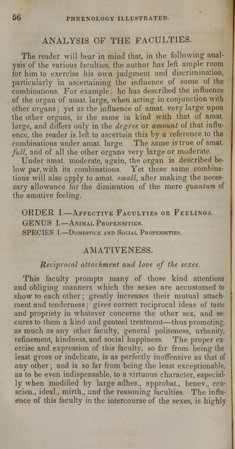 ANALYSIS OF THE FACULTIES. The reader will bear in mind that, in the following anal- ysis of the various faculties, the author has left ample room for him to exercise his own judgment and discrimination, particularly in ascertaining the influence of some of the combinations. For example: he has described the influence of the organ of amat. large, when acting in conjunction with other organs; yet as the influence of amat. very large upon the other organs, is the same in kind with that of amat. large, and differs only in the degree or amount of that influ- ence, the reader is left to ascertain this by a reference to the combinations under amat. large. The same is true of amat. full, and of all the other organs very large or moderate. Under amat. moderate, again, the organ is described be- low par, with its combinations. Yet these same combina- tions will also apply to amat. small, after making the neces- sary allowance for the diminution of the mere quantum of the amative feeling. ORDER I.—Affective Faculties or Feelings. GENUS I.—Animal Propensities. SPECIES I.—DOMESTICK AND SOCIAL PROPENSITIES. AMATIVENESS. Reciprocal attachment and love of the sexes. This faculty prompts many of those kind attentions and obliging manners which the sexes are accustomed to show to each other; greatly increases their mutual attach- ment and tenderness; gives correct reciprocal ideas of taste and propriety in whatever concerns the other sex, and se- cures to them a kind and genteel treatment—thus promoting as much as any other faculty, general politeness, urbanity, refinement, kindness, and social happiness. The proper ex- ercise and expression of this faculty, so far from being the least gross or indelicate, is as perfectly inoffensive as that of any other; and is so far from being the least exceptionable, as to be even indispensable, to a virtuous character, especial- ly when modified by large adhes., approbat., benev., ccn- scien., ideal., mirth., and the reasoning faculties. The influ- ence of this faculty in the intercourse of the sexes, is highly