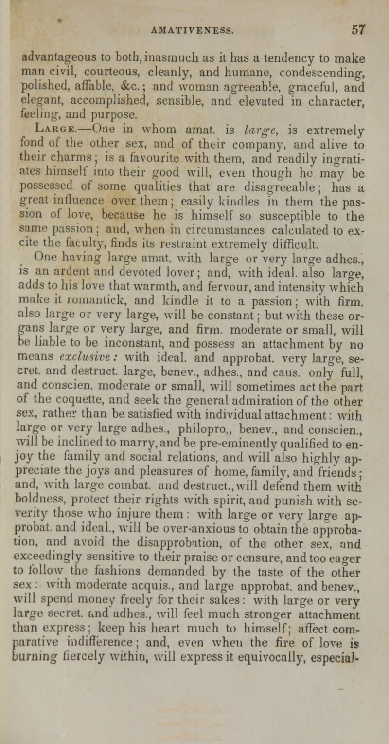 advantageous to both, inasmuch as it has a tendency to make man civil, courteous, cleanly, and humane, condescending-, polished, affable, &c.; and woman agreeable, graceful, and elegant, accomplished, sensible, and elevated in character, feeling, and purpose. Large.—One in whom amat. is large, is extremely fond of the other sex, and of their company, and alive to their charms; is a favourite with them, and readily ingrati- ates himself into their good will, even though he may be possessed of some qualities that are disagreeable; has a great influence over them; easily kindles in them the pas- sion of love, because he is himself so susceptible to the same passion; and, when in circumstances calculated to ex- cite the faculty, finds its restraint extremely difficult. One having large amat. with large or very large adhes., is an ardent and devoted lover; and, with ideal, also large, adds to his love that warmth, and fervour, and intensity which make it romantick, and kindle it to a passion; with firm, also large or very large, will be constant; but with these or- gans large or very large, and firm, moderate or small, will be liable to be inconstant, and possess an attachment by no means exclusive: with ideal, and approbat. very large, se- cret, and destruct. large, benev., adhes., and caus. only full, and conscien. moderate or small, will sometimes act the part of the coquette, and seek the general admiration of the other sex, rather than be satisfied with individual attachment: with large or very large adhes., philopro., benev., and conscien., will be inclined to marry, and be pre-eminently qualified to en- joy the family and social relations, and will also highly ap- preciate the joys and pleasures of home, family, and friends; and, with large combat, and destruct.,will defend them with boldness, protect their rights with spirit, and punish with se- verity those who injure them: with large or very larg-e ap- probat. and ideal., will be over-anxious to obtain the approba- tion, and avoid the disapprobation, of the other sex, and exceedingly sensitive to their praise or censure, and too eager to follow the fashions demanded by the taste of the other sex: with moderate acquis., and large approbat. and benev., will spend money freely for their sakes: with large or very large secret, and adhes., will feel much stronger attachment than express: keep his heart much to himself; affect com- parative indifference; and, even when the fire of love is burning fiercely within, will express it equivocally, especial-