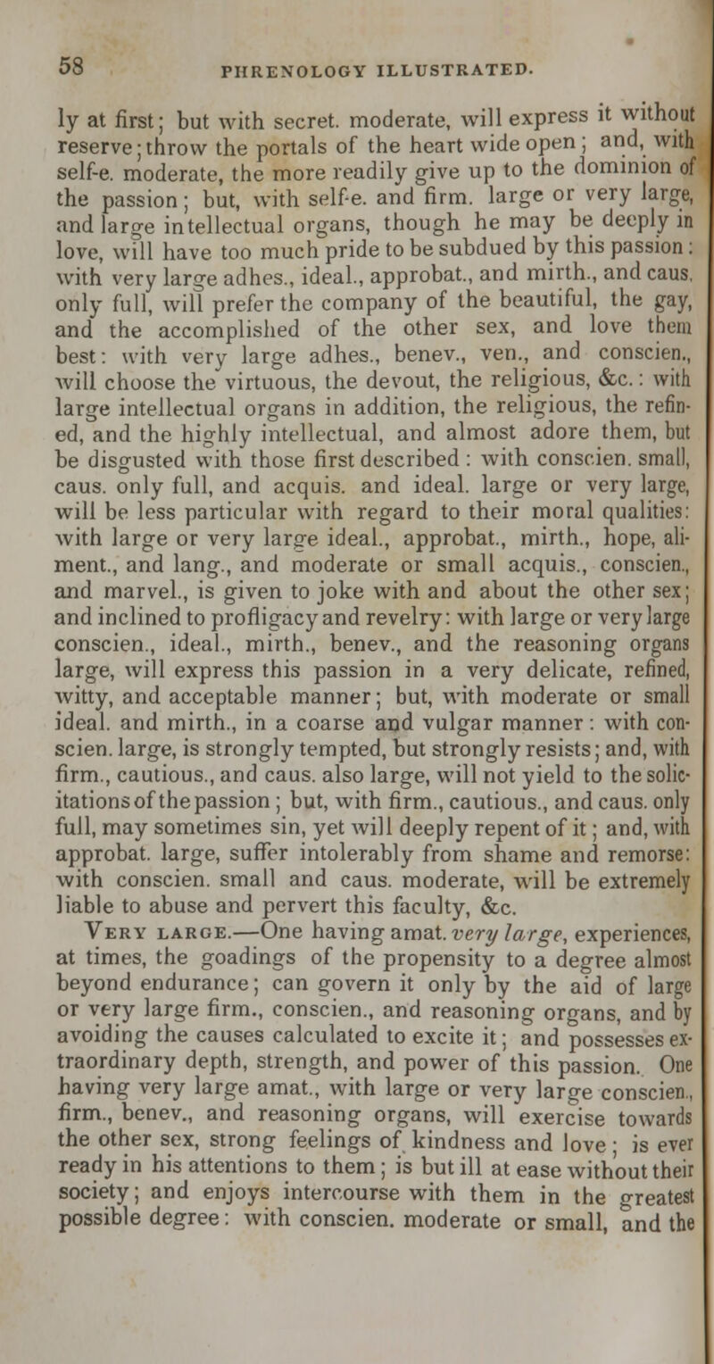 ly at first; but with secret, moderate, will express it without reserve; throw the portals of the heart wide open ; and, with self-e. moderate, the more readily give up to the dominion of the passion; but, with self-e. and firm, large or very large, and large intellectual organs, though he may be deeply in love, will have too much pride to be subdued by this passion: with very large adhes., ideal., approbat, and mirth., and caus, only full, will prefer the company of the beautiful, the gay, and the accomplished of the other sex, and love them best: with very large adhes., benev., ven., and conscien., will choose the virtuous, the devout, the religious, &c.: with large intellectual organs in addition, the religious, the refin- ed, and the highly intellectual, and almost adore them, but be disgusted with those first described : with conscien. small, caus. only full, and acquis, and ideal, large or very large, will be less particular with regard to their moral qualities: Avith large or very large ideal., approbat., mirth., hope, ali- ment., and lang., and moderate or small acquis., conscien., and marvel., is given to joke with and about the other sex; and inclined to profligacy and revelry: with large or very large conscien., ideal., mirth., benev., and the reasoning organs large, will express this passion in a very delicate, refined, witty, and acceptable manner; but, with moderate or small ideal, and mirth., in a coarse and vulgar manner: with con- scien. large, is strongly tempted, but strongly resists; and, with firm., cautious., and caus. also large, will not yield to the solic- itations of the passion ; but, with firm., cautious., and caus. only full, may sometimes sin, yet will deeply repent of it; and, with approbat. large, suffer intolerably from shame and remorse: with conscien. small and caus. moderate, will be extremely liable to abuse and pervert this faculty, &c. Very large.—One having amat. very large, experiences, at times, the goadings of the propensity to a degree almost beyond endurance; can govern it only by the aid of large or very large firm., conscien., and reasoning organs, and by avoiding the causes calculated to excite it; and possesses ex- traordinary depth, strength, and power of this passion. One having very large amat., with large or very large conscien., firm., benev., and reasoning organs, will exercise towards the other sex, strong feelings of kindness and love • is ever ready in his attentions to them; is but ill at ease without their society; and enjoys intercourse with them in the greatest possible degree: with conscien. moderate or small, and the