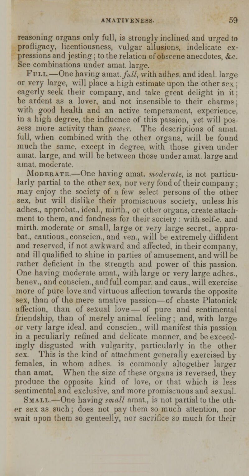 reasoning organs only full, is strongly inclined and urged to profligacy, licentiousness, vulgar allusions, indelicate ex- pressions and jesting; to the relation of obscene anecdotes, &c. See combinations under amat. large. Full.—One having amat. full, with adhes. and ideal, large or very large, will place a high estimate upon the other sex ; eagerly seek their company, and take great delight in it; be ardent as a lover, and not insensible to their charms; with good health and an active temperament, experience, in a high degree, the influence of this passion, yet will pos- sess more activity than power. The descriptions of amat. full, when combined with the other organs, will be found much the same, except in degree, with those given under amat. large, and will be between those under amat. large and amat. moderate. Moderate.—One having amat. moderate, is not particu- larly partial to the other sex, nor very fond of their company ; may enjoy the society of a few select persons of the other sex, but will dislike their promiscuous society, unless his adhes., approbat., ideal., mirth., or other organs, create attach- ment to them, and fondness for their society : with self-e. and mirth, moderate or small, large or very large secret., appro- bat., cautious., conscien., and ven., will be extremely diffident and reserved, if not awkward and affected, in their company, and ill qualified to shine in parties of amusement, and will be rather deficient in the strength and power of this passion. One having moderate amat., with large or very large adhes., benev., and conscien., and full compar. and caus., will exercise more of pure love and virtuous affection towards the opposite sex, than of the mere amative passion—of chaste Platonick affection, than of sexual love — of pure and sentimental friendship, than of merely animal feeling; and, with large or very large ideal, and conscien., will manifest this passion in a peculiarly refined and delicate manner, and be exceed- ingly disgusted with vulgarity, particularly in the other sex. This is the kind of attachment generally exercised by females, in whom adhes. is commonly altogether larger than amat. When the size of these organs is reversed, they produce the opposite kind of love, or that which is less sentimental and exclusive, and more promiscuous and sexual. Small.—One having small amat., is not partial to the oth- er sex as such; does not pay them so much attention, nor wait upon them so genteelly, nor sacrifice so much for their