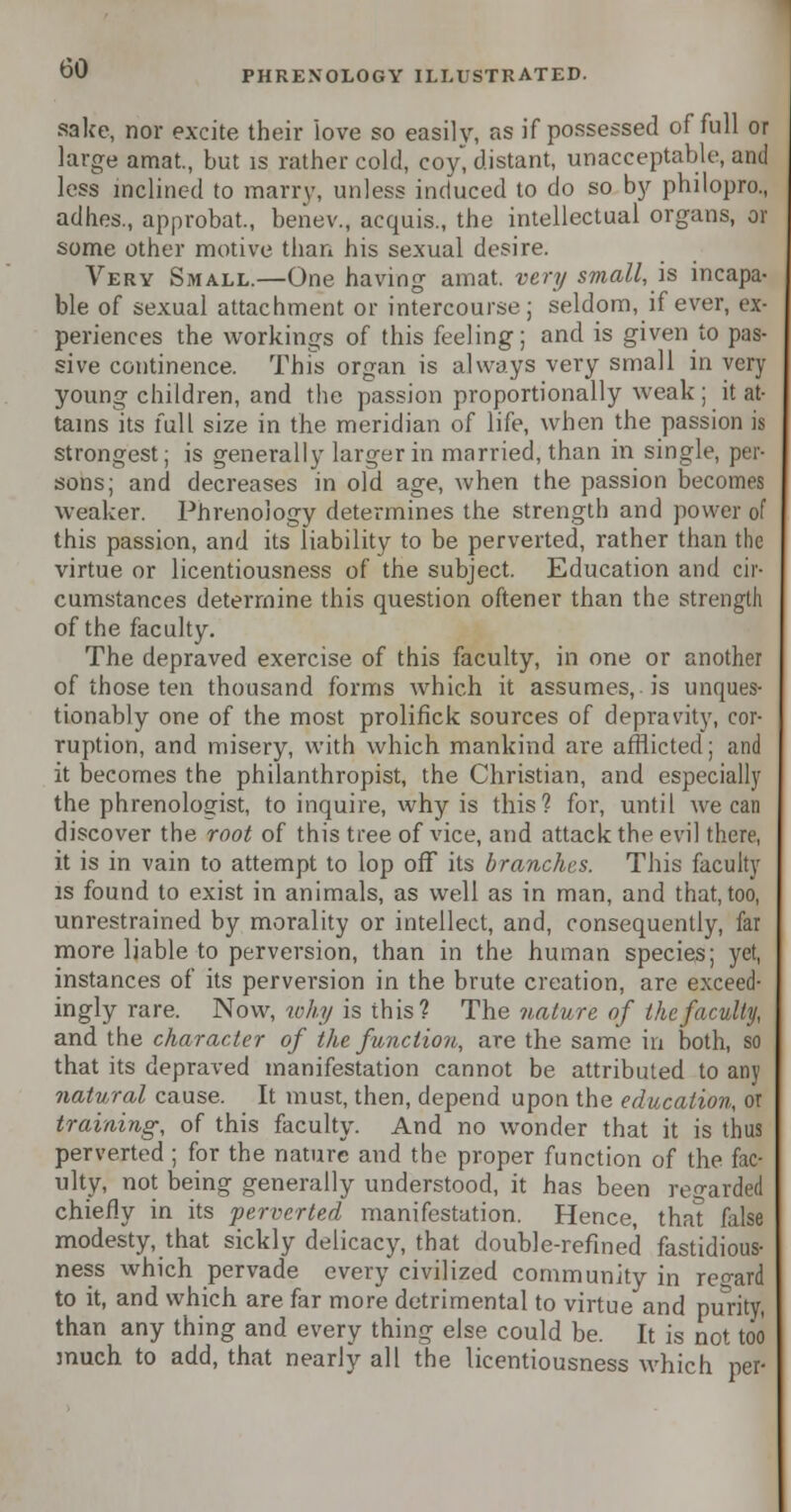 sake, nor excite their love so easily, as if possessed of full or large amat., but is rather cold, coy, distant, unacceptable, and less inclined to marry, unless induced to do so by philopro., adhes., approbat., beiiev., acquis., the intellectual organs, or some other motive than his sexual desire. Very Small.—One having amat. very small, is incapa- ble of sexual attachment or intercourse; seldom, if ever, ex- periences the workings of this feeling; and is given to pas- sive continence. This organ is always very small in very young children, and the passion proportionally weak ; it at- tains its full size in the meridian of life, when the passion is strongest; is generally larger in married, than in single, per- sons; and decreases in old age, when the passion becomes weaker. Phrenology determines the strength and power of this passion, and its liability to be perverted, rather than the virtue or licentiousness of the subject. Education and cir- cumstances determine this question oftener than the strength of the faculty. The depraved exercise of this faculty, in one or another of those ten thousand forms which it assumes, is unques- tionably one of the most prolifick sources of depravity, cor- ruption, and misery, with which mankind are afflicted; and it becomes the philanthropist, the Christian, and especially the phrenologist, to inquire, why is this? for, until we can discover the root of this tree of vice, and attack the evil there, it is in vain to attempt to lop off its branches. This faculty is found to exist in animals, as well as in man, and that, too, unrestrained by morality or intellect, and, consequently, far more liable to perversion, than in the human species; yet, instances of its perversion in the brute creation, are exceed- ingly rare. Now, why is this? The nature of the faculty, and the character of the function, are the same in both, so that its depraved manifestation cannot be attributed to any natural cause. It must, then, depend upon the education, or training, of this faculty. And no wonder that it is thus perverted ; for the nature and the proper function of the fac- ulty, not being generally understood, it has been regarded chiefly in its perverted manifestation. Hence, that false modesty, that sickly delicacy, that double-refined fastidious- ness which pervade every civilized community in regard to it, and which are far more detrimental to virtue and purity, than any thing and every thing else could be. It is not too much to add, that nearly all the licentiousness which per-