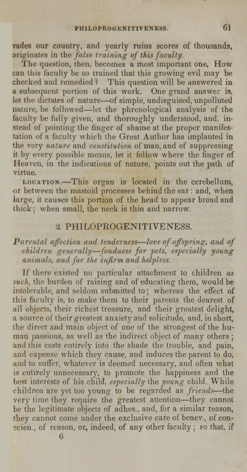 vades our country, and yearly ruins scores of thousands, originates in the false training of this faculty. The question, then, becomes a most important one, How can this faculty be so trained that this growing evil may be checked and remedied ? This question will be answered in a subsequent portion of this work. One grand answer is, let the dictates of nature—of simple, undisguised, unpolluted nature, be followed—let the phrenological analysis of the faculty be fully given, and thoroughly understood, and, in- stead of pointing the finger of shame at the proper manifes- tation of a faculty which the Great Author has implanted in the very nature and constitution of man, and of suppressing it by every possible means, let it follow where the finger of Heaven, in the indications of nature, points out the path of virtue. location.—This organ is located in the cerebellum, or between the mastoid processes behind the ear : and, when large, it causes this portion of the head to appear broad and thick; when small, the neck is thin and narrow. 2. PHILOPROGENITIVENESS. Parental affection and tenderness—love of offspring, and of children generally—fondness for pets, especially young animals, and for the infirm and helpless. If there existed no particular attachment to children as such, the burden of raising and of educating them, would be intolerable, and seldom submitted to; whereas the effect of this faculty is, to make them to their parents the dearest of all objects, their richest treasure, and their greatest delight, a source of their greatest anxiety and solicitude, and, in short, the direct and main object of one of the strongest of the hu- man passions, as well as the indirect object of many others ; and this casts entirely into the shade the trouble, and pain, and expense which they cause, and induces the parent to do, and to suffer, whatever is deemed necessary, and often what is entirely unnecessary, to promote the happiness and the best interests of his child, especially the young child. While children are yet too young to be regarded as friends—the very time they require the greatest attention—they cannot be the legitimate objects of adhes., and, for a similar reason, they cannot come under the exclusive care of benev., of con- scien., of reason, or, indeed, of any other faculty ; so that, if 6