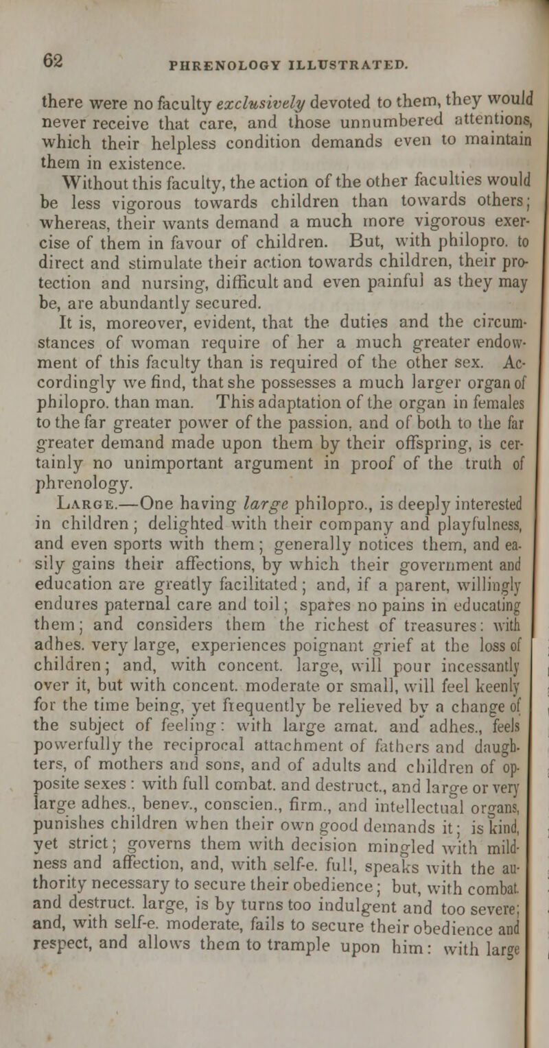 there were no faculty exclusively devoted to them, they would never receive that care, and those unnumbered attentions, which their helpless condition demands even to maintain them in existence. Without this faculty, the action of the other faculties would be less vigorous towards children than towards others; whereas, their wants demand a much more vigorous exer- cise of them in favour of children. But, with philopro. to direct and stimulate their action towards children, their pro- tection and nursing, difficult and even painful as they may be, are abundantly secured. It is, moreover, evident, that the duties and the circum- stances of woman require of her a much greater endow- ment of this faculty than is required of the other sex. Ac- cordingly we find, that she possesses a much larger organ of philopro. than man. This adaptation of the organ in females to the far greater power of the passion, and of both to the far greater demand made upon them by their offspring, is cer- tainly no unimportant argument in proof of the truth of phrenology. Large.—One having large philopro., is deeply interested in children ; delighted with their company and playfulness, and even sports with them; generally notices them, and ea- sily gains their affections, by which their government and education are greatly facilitated; and, if a parent, willingly endures paternal care and toil; spares no pains in educating them; and considers them the richest of treasures: with adhes. very large, experiences poignant grief at the loss of children; and, with concent, large, will pour incessantly over it, but with concent, moderate or small, will feel keenly for the time being, yet frequently be relieved by a change of the subject of feeling: with large arnat. and adhes., feels powerfully the reciprocal attachment of fathers and daugh- ters, of mothers and sons, and of adults and children of op- posite sexes : with full combat, and destruct., and large or very large adhes., benev., conscien., firm., and intellectual organs, punishes children when their own good demands it; is kind, yet strict; governs them with decision mingled with mild- ness and affection, and, with self-e. full, speaks with the au- thority necessary to secure their obedience; but, with combat, and destruct. large, is by turns too indulgent and too severe; and, with self-e. moderate, fails to secure their obedience and respect, and allows them to trample upon him: with large