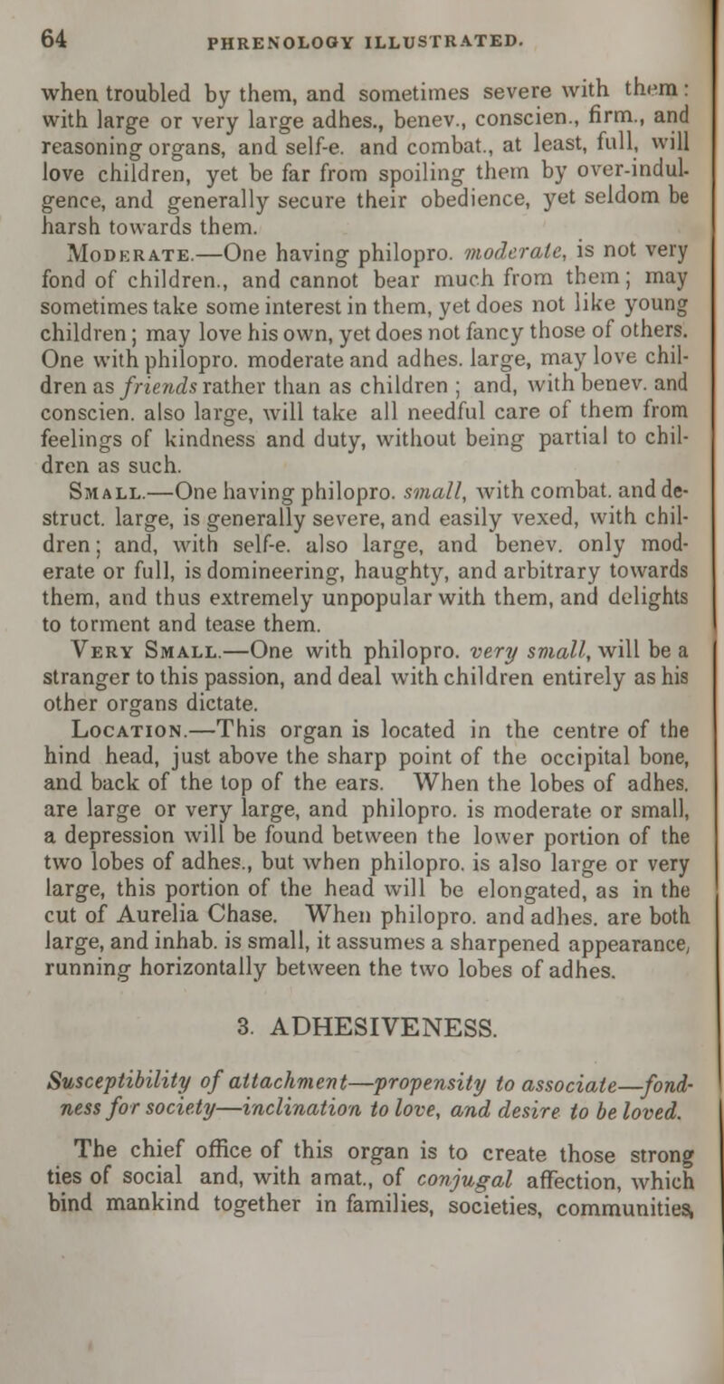 when troubled by them, and sometimes severe with them: with large or very large adhes., benev., conscien., firm., and reasoning organs, and self-e. and combat., at least, full, will love children, yet be far from spoiling them by over-indul- gence, and generally secure their obedience, yet seldom be harsh towards them. Moderate.—One having philopro. moderate, is not very fond of children., and cannot bear much from them; may sometimes take some interest in them, yet does not like young children; may love his own, yet does not fancy those of others. One with philopro. moderate and adhes. large, may love chil- dren as friends rather than as children ; and, with benev. and conscien. also large, will take all needful care of them from feelings of kindness and duty, without being partial to chil- dren as such. Small.—One having philopro. small, with combat, and de- struct. large, is generally severe, and easily vexed, with chil- dren ; and, with self-e. also large, and benev. only mod- erate or full, is domineering, haughty, and arbitrary towards them, and thus extremely unpopular with them, and delights to torment and tease them. Very Small.—One with philopro. very small, will be a stranger to this passion, and deal with children entirely as his other organs dictate. Location.—This organ is located in the centre of the hind head, just above the sharp point of the occipital bone, and back of the top of the ears. When the lobes of adhes. are large or very large, and philopro. is moderate or small, a depression will be found between the lower portion of the two lobes of adhes., but when philopro. is also large or very large, this portion of the head will be elongated, as in the cut of Aurelia Chase. When philopro. and adhes. are both large, and inhab. is small, it assumes a sharpened appearance, running horizontally between the two lobes of adhes. 3. ADHESIVENESS. Susceptibility of attachment—propensity to associate—fond- ness for society—inclination to love, and desire to be loved. The chief office of this organ is to create those strong ties of social and, with a mat., of conjugal affection, which bind mankind together in families, societies, communities,