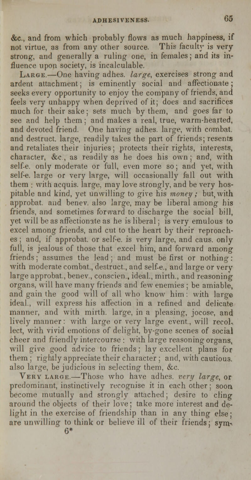 &c, and from which probably flows as much happiness, if not virtue, as from any other source. This faculty is very strong, and generally a ruling one, in females; and its in- fluence upon society, is incalculable. Large.—One having adhes. large, exercises strong and ardent attachment; is eminently social and affectionate; seeks every opportunity to enjoy the company of friends, and feels very unhappy when deprived of it; does and sacrifices much for their sake; sets much by them, and goes far to see and help them; and makes a real, true, warm-hearted, and devoted friend. One having adhes. large, with combat, and destruct. large, readily takes the part of friends; resents and retaliates their injuries; protects their rights, interests, character, &c, as readily as he does his own; and, with self-e. only moderate or full, even more so; and yet, with self-e. large or very large, will occasionally fall out with them : with acquis, large, may love strongly, and be very hos- pitable and kind, yet unwilling to give his money ; but, with approbat. and benev. also large, may be liberal among his friends, and sometimes forward to discharge the social bill, yet will be as affectionate as he is liberal; is very emulous to excel among friends, and cut to the heart by their reproach- es ; and, if approbat. or self-e. is very large, and caus. only full, is jealous of those that excel him, and forward among friends; assumes the lead ; and must be first or nothing: with moderate combat., destruct., and self-e., and large or very large approbat., benev., conscien., ideal., mirth., and reasoning organs, will have many friends and few enemies ; be amiable, and gain the good will of all who know him: with large ideal., will express his affection in a refined and delicate manner, and with mirth, large, in a pleasing, jocose, and lively manner: with large or very large event, will recol- lect, with vivid emotions of delight, by-gone scenes of social cheer and friendly intercourse : with large reasoning organs, will give good advice to friends; lay excellent plans for them ; rightly appreciate their character ; and, with cautious, also large, be judicious in sejecting them, &c. Very large.—Those who have adhes. very large, or predominant, instinctively recognise it in each other; soon become mutually and strongly attached; desire to cling around the objects of their love; take more interest and de- light in the exercise of friendship than in any thing else; are unwilling to think or believe ill of their friends; syrn^ 6*