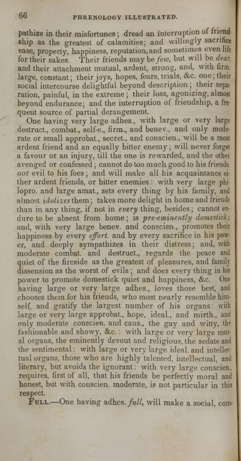 pathize in their misfortunes 5 dread an interruption of friend- ship as the greatest of calamities; and willingly sacrifice ease, property, happiness, reputation, and sometimes even life for their sakes. Their friends may he few, but will be dear, and their attachment mutual, ardent, strong, and, with firm, large, constant; their joys, hopes, fears, trials, &c. one; their social intercourse delightful beyond description ; their sepa- ration, painful, in the extreme; their loss, agonizing, almost beyond endurance; and the interruption of friendship, a fre- quent source of partial derangement. One having very large adhes., with large or very large destruct., combat., self-e., firm., and benev., and only mode- rate or small approbat., secret., and conscien., will be a most ardent friend and an equally bitter enemy; will never forget a favour or an injury, till the one is rewarded, and the other avenged or confessed ; cannot do too much good to his friends nor evil to his foes; and will make all his acquaintance ei- ther ardent friends, or bitter enemies : with very large phi lopro. and large amat., sets every thing by his family, and almost idolizes them; takes more delight in home and friends than in any thing, if not in every thing, besides; cannot en- dure to be absent from home; is pre-eminently domestic!;: and, with very large benev. and conscien., promotes their happiness by every effort, and by every sacrifice in his pow- er, and deeply sympathizes in their distress; and, with moderate combat, and destruct., regards the peace and quiet of the fireside as the greatest of pleasures, and family dissension as the worst of evils ; and does every thing in his power to promote domestick quiet and happiness, &c. One having large or very large adhes., loves those best, and chooses them for his friends, who most nearly resemble him- self, and gratify the largest number of his organs: with large or very large approbat., hope, ideal., and mirth., and only moderate conscien. and caus.. the gay and witty, th* fashionable and showy, &c.: with large or very large mor- al organs, the eminently devout and religious, the sedate and the sentimental: with large or very large ideal, and intellec- tual organs, those who are highly talented, intellectual, and literary, but avoids the ignorant: with very large conscien., requires, first of all, that his friends be perfectly moral and honest, but with conscien. moderate, is not particular in this respect. Full.—One having adhes. full, will make a social, com-