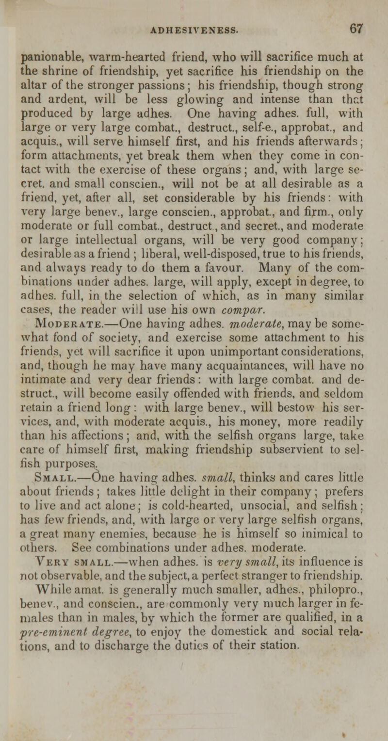 panionable, warm-hearted friend, who will sacrifice much at the shrine of friendship, yet sacrifice his friendship on the altar of the stronger passions; his friendship, though strong and ardent, will be less glowing and intense than that produced by large adhes. One having adhes. full, with large or very large combat., destruct., self-e., approbat., and acquis., will serve himself first, and his friends afterwards; form attachments, yet break them when they come in con- tact with the exercise of these organs; and, with large se- cret, and small conscien., will not be at all desirable as a friend, yet, after all, set considerable by his friends: with very large benev., large conscien., approbat., and firm., only moderate or full combat., destruct, and secret., and moderate or large intellectual organs, will be very good company; desirable as a friend ; liberal, well-disposed, true to his friends, and always ready to do them a favour. Many of the com- binations under adhes. large, will apply, except in degree, to adhes. full, in the selection of which, as in many similar cases, the reader will use his own covipar. Moderate.—One having adhes. moderate, may be some- what fond of society, and exercise some attachment to his friends, yet will sacrifice it upon unimportant considerations, and, though he may have many acquaintances, will have no intimate and very dear friends : with large combat, and de- struct., will become easily offended with friends, and seldom retain a friend long: with large benev., will bestow his ser- vices, and, with moderate acquis., his money, more readily than his affections ; and, with the selfish organs large, take care of himself first, making friendship subservient to sel- fish purposes,. Small.—One having adhes. small, thinks and cares little about friends ; takes little delight in their company ; prefers to live and act alone; is cold-hearted, unsocial, and selfish; has few friends, and, with large or very large selfish organs, a great many enemies, because he is himself so inimical to others. See combinations under adhes. moderate. Very small.—when adhes. is very small, its influence is not observable, and the subject, a perfect stranger to friendship. While amat. is generally much smaller, adhes., philopro., benev., and conscien., are commonly very much larger in fe- males than in males, by which the former are qualified, in a f re-eminent degree, to enjoy the domestick and social rela- tions, and to discharge the duties of their station.