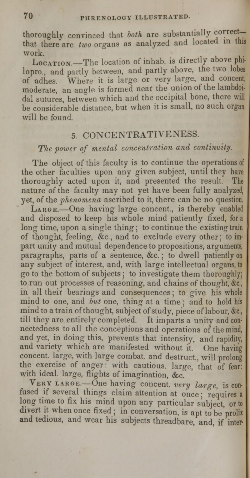 thoroughly convinced that both are substantially correct- that there are two organs as analyzed and located in this work. Location.—The location of inhab. is directly above phi- lopro., and partly between, and partly above, the two lobes of adhes. Where it is large or very large, and concent, moderate, an angle is formed near the union of the lambdoi- dal sutures, between which and the occipital bone, there will be considerable distance, but when it is small, no such organ will be found. 5. CONCENTRATIVENESS. The power of mental concentration and continuity. The object of this faculty is to continue the operations of the other faculties upon any given subject, until they have thoroughly acted upon it, and presented the result. The nature of the faculty may not yet have been fully analyzed, yet, of the phenomena ascribed to it, there can be no question. Large.—One having large concent., is thereby enabled and disposed to keep his whole mind patiently fixed, for a long time, upon a single thing; to continue the existing train of thought, feeling, &c, and to exclude every other; to im- part unity and mutual dependence to propositions, arguments, paragraphs, parts of a sentence, &c.; to dwell patiently on any subject of interest, and, with large intellectual organs, to go to the bottom of subjects; to investigate them thoroughly; to run out processes of reasoning, and chains of thought, &c, in all their bearings and consequences; to give his whole mind to one, and but one, thing at a time ; and to hold his mind to a train of thought, subject of study, piece of labour, &c, till they are entirely completed. It imparts a unity and con- nectedness to all the conceptions and operations of the mind, and yet, in doing this, prevents that intensity, and rapidity, and variety which are manifested without it. One having concent, large, with large combat, and destruct, will prolong the exercise of anger: with cautious, large, that of fear: with ideal, large, flights of imagination, &c. Very large.—One having concent, very large, is con- fused if several things claim attention at once; requires a long time to fix his mind upon any particular subject, or to divert it when once fixed ; in conversation, is apt to be prolix and tedious, and wear his subjects threadbare, and, if inter-