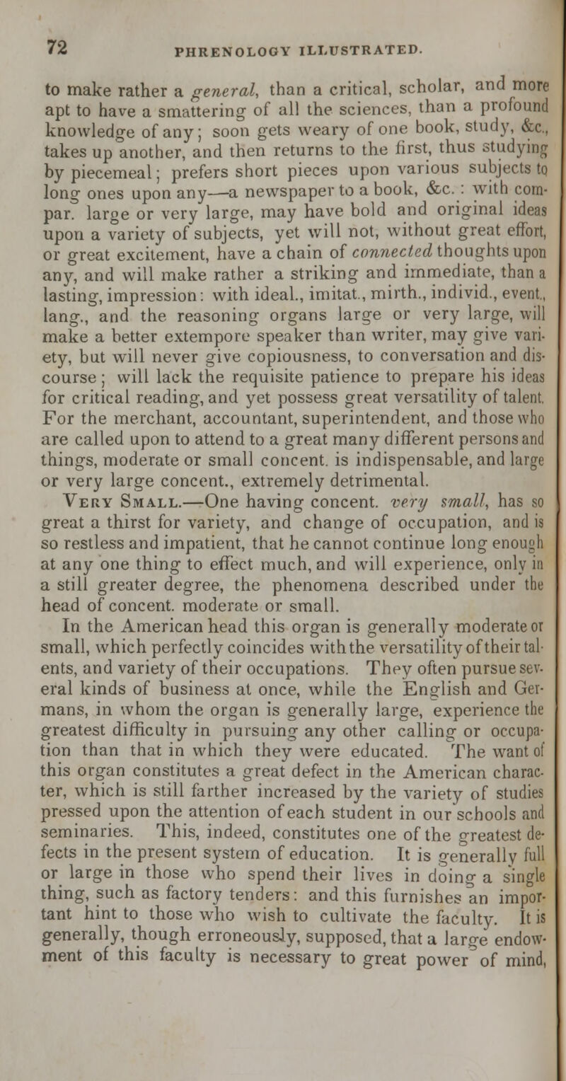 to make rather a general, than a critical, scholar, and more apt to have a smattering of all the sciences, than a profound knowledge of any; soon gets weary of one book, study, &c, takes up another, and then returns to the first, thus studying by piecemeal; prefers short pieces upon various subjects to long ones upon any—a newspaper to a book, &c. : with corn- par, large or very large, may have bold and original ideas upon a variety of subjects, yet will not, without great effort, or great excitement, have a chain of connected thoughts upon any, and will make rather a striking and immediate, than a lasting, impression: with ideal., imitat, mirth., individ., event., lang., and the reasoning organs large or very large, will make a better extempore speaker than writer, may give vari- ety, but will never give copiousness, to conversation and dis- course ; will lack the requisite patience to prepare his ideas for critical reading, and yet possess great versatility of talent. For the merchant, accountant, superintendent, and those who are called upon to attend to a great many different persons and things, moderate or small concent, is indispensable, and large or very large concent., extremely detrimental. Very Small.—One having concent, very small, has so great a thirst for variety, and change of occupation, and is so restless and impatient, that he cannot continue long enough at any one thing to effect much, and will experience, only in a still greater degree, the phenomena described under the head of concent, moderate or small. In the American head this organ is generally moderate or small, which perfectly coincides with the versatility of their tal- ents, and variety of their occupations. They often pursue sev. eral kinds of business at once, while the English and Ger- mans, in whom the organ is generally large, experience the greatest difficulty in pursuing any other calling or occupa- tion than that in which they were educated. The want of this organ constitutes a great defect in the American charac- ter, which is still farther increased by the variety of studies pressed upon the attention of each student in our schools and seminaries. This, indeed, constitutes one of the greatest de- fects in the present system of education. It is generally full or large in those who spend their lives in doing a single thing, such as factory tenders: and this furnishes an impor- tant hint to those who wish to cultivate the faculty. It is generally, though erroneously, supposed, that a large endow- ment of this faculty is necessary to great power of mind,