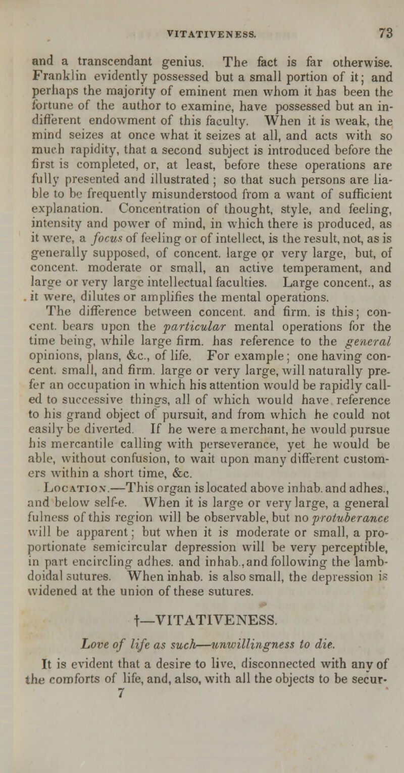 and a transcendant genius. The fact is far otherwise. Franklin evidently possessed but a small portion of it; and perhaps the majority of eminent men whom it has been the fortune of the author to examine, have possessed but an in- different endowment of this faculty. When it is weak, the mind seizes at once what it seizes at all, and acts with so much rapidity, that a second subject is introduced before the first is completed, or, at least, before these operations are fully presented and illustrated ; so that such persons are lia- ble to be frequently misunderstood from a want of sufficient explanation. Concentration of thought, style, and feeling, intensity and powrer of mind, in which there is produced, as it were, a focus of feeling or of intellect, is the result, not, as is generally supposed, of concent, large or very large, but, of concent, moderate or small, an active temperament, and large or very large intellectual faculties. Large concent., as it were, dilutes or amplifies the mental operations. The difference between concent, and firm, is this; con- cent, bears upon the particular mental operations for the time being, while large firm, has reference to the general opinions, plans, &c, of life. For example ; one having con- cent, small, and firm, large or very large, will naturally pre- fer an occupation in which his attention would be rapidly call- ed to successive things, all of which would have reference to his grand object of pursuit, and from which he could not easily be diverted. If he were a merchant, he would pursue his mercantile calling with perseverance, yet he would be able, without confusion, to wait upon many different custom- ers within a short time, &c. Location.—This organ is located above inhab. andadhes., and below self-e. When it is large or very large, a general fulness of this region will be observable, but no protuberance will be apparent; but when it is moderate or small, a pro- portionate semicircular depression will be very perceptible, in part encircling adhes. and inhab, and following the lamb- doidal sutures. When inhab. is also small, the depression is widened at the union of these sutures. t—VITATIVENESS. hove of life as such—unwillingness to die. It is evident that a desire to live, disconnected with anvof the comforts of life, and, also, with all the objects to be secur- 7