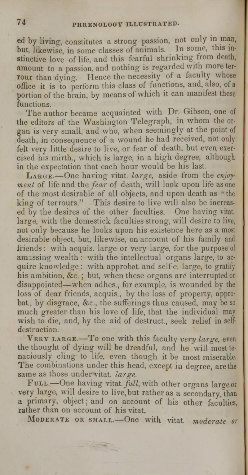 ed by living-, constitutes a strong passion, not only in man, but, likewise, in some classes of animals. In some, this in- stinctive love of life, and this fearful shrinking- from death, amount to a passion, and nothing- is regarded with moreter- rour than dying. Hence the necessity of a faculty whose office it is to perform this class of functions, and, also, of a portion of the brain, by means of which it can manifest these functions. The author became acquainted with Dr. Gibson, one of the editors of the Washington Telegraph, in whom the or- gan is very small, and who, when seemingly at the point of death, in consequence of a wound he had received, not only felt very little desire to live, or fear of death, but even exer- cised his mirth., which is large, in a high degree, although in the expectation that each hour would be his last. Large.—One having vitat. large, aside from the enjoy- ment of life and the fear of death, will look upon life as one of the most desirable of all objects, and upon death as the king of terrours. This desire to live will also be increas- ed by the desires of the other faculties. One having vitat. large, with the domestick faculties strong, will desire to live, not only because he looks upon his existence here as a most desirable object, but, likewise, on account of his family and friends : with acquis, large or very large, for the purpose of amassing wealth : with the intellectual organs large, to ac- quire knowledge: with approbat. and self-e. large, to gratify his ambition, &c. ; but, when these organs are interrupted or disappointed—when adhes., for example, is wounded by the loss of dear friends, acquis., by the loss of property, appro- bat., by disgrace, &c, the sufferings thus caused, may be so much greater than his love of life, that the individual may wish to die, and, by the aid of destruct., seek relief in self- destruction. Very large.—To one with this faculty very large, even the thought of dying will be dreadful, and he will most te- naciously cling to life, even though it be most miserable. The combinations under this head, except in degree, are the same as those under-vitat. large. Full.—One having vitat. full, with other organs large or very large, will desire to live, but rather as a secondary, than a primary, object; and on account of his other faculties, rather than on account of his vitat. Moderate or small.—One with vitat. moderate or