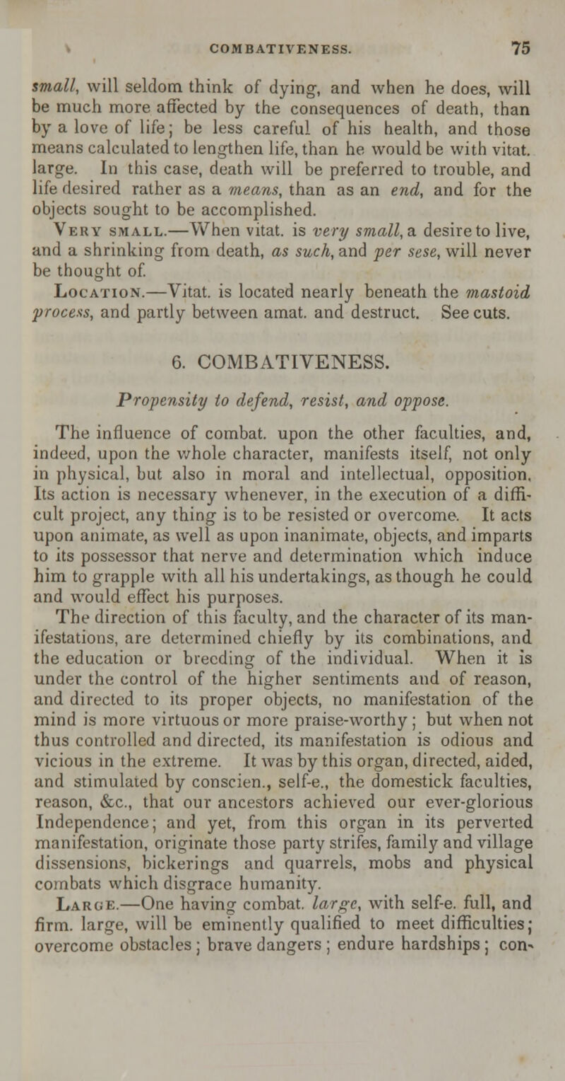 small, will seldom think of dying, and when he does, will be much more affected by the consequences of death, than by a love of life; be less careful of his health, and those means calculated to lengthen life, than he would be with vitat. large. In this case, death will be preferred to trouble, and life desired rather as a means, than as an end, and for the objects sought to be accomplished. Very small.—When vitat. is very small,a desire to live, and a shrinking from death, as such, and per sese, will never be thought of. Location.—Vitat. is located nearly beneath the mastoid process, and partly between amat. and destruct. See cuts. 6. COMBATIVENESS. Propensity to defend, resist, and oppose. The influence of combat, upon the other faculties, and, indeed, upon the whole character, manifests itself, not only in physical, but also in moral and intellectual, opposition. Its action is necessary whenever, in the execution of a diffi- cult project, any thing is to be resisted or overcome. It acts upon animate, as well as upon inanimate, objects, and imparts to its possessor that nerve and determination which induce him to grapple with all his undertakings, as though he could and would effect his purposes. The direction of this faculty, and the character of its man- ifestations, are determined chiefly by its combinations, and the education or breeding of the individual. When it is under the control of the higher sentiments and of reason, and directed to its proper objects, no manifestation of the mind is more virtuous or more praise-worthy ; but when not thus controlled and directed, its manifestation is odious and vicious in the extreme. It was by this organ, directed, aided, and stimulated by conscien., self-e., the domestick faculties, reason, &c, that our ancestors achieved our ever-glorious Independence; and yet, from this organ in its perverted manifestation, originate those party strifes, family and village dissensions, bickerings and quarrels, mobs and physical combats which disgrace humanity. Large.—One having combat, large, with self-e. full, and firm, large, will be eminently qualified to meet difficulties; overcome obstacles ; brave dangers ; endure hardships ; con*