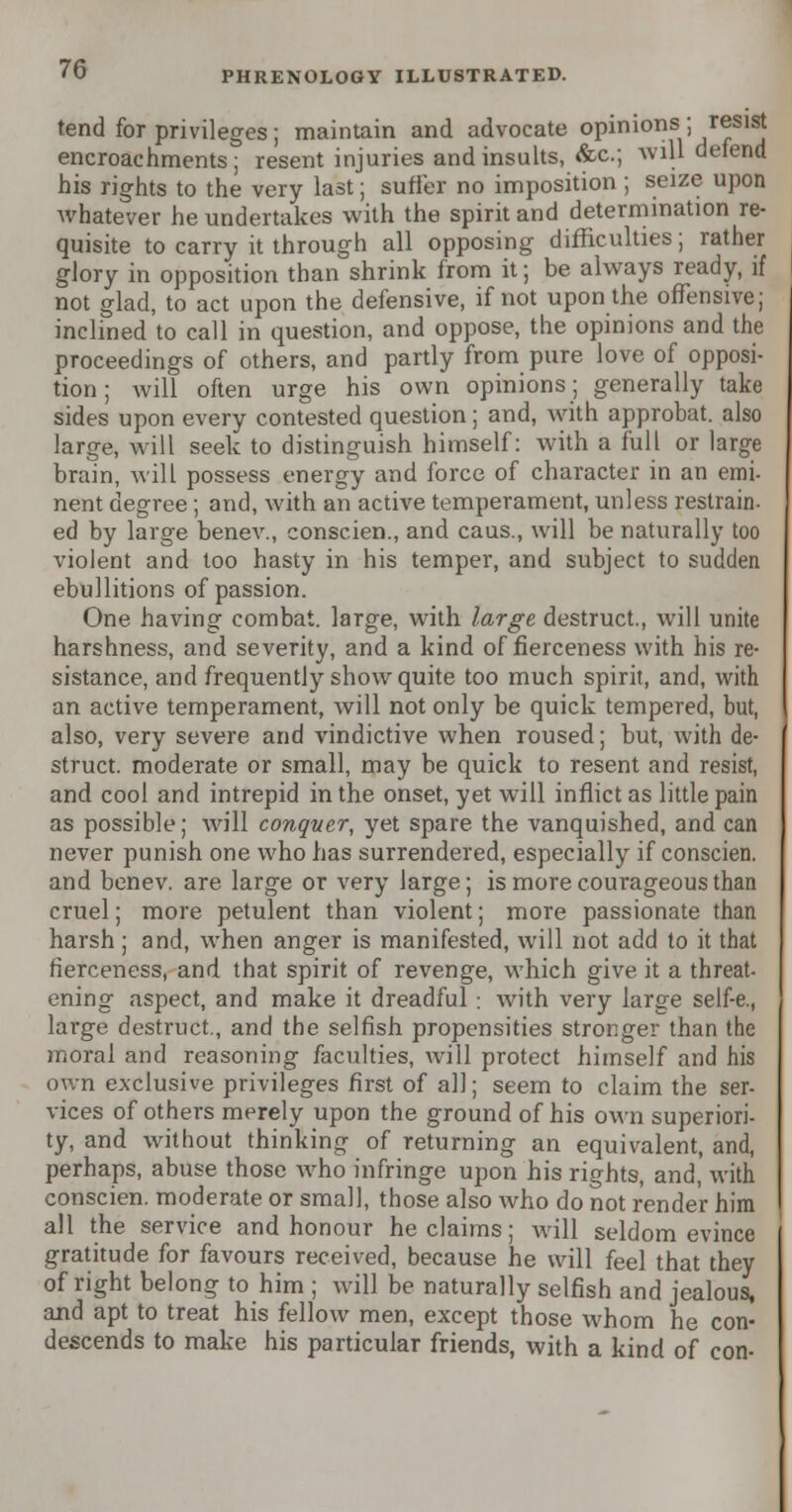 tend for privileges; maintain and advocate opinions; r®S1^ encroachments; resent injuries and insults, &c; will defend his rights to the very last; suffer no imposition; seize upon whatever he undertakes with the spirit and determination re- quisite to carry it through all opposing difficulties; rather glory in opposition than shrink from it; be always ready, if not glad, to act upon the defensive, if not upon the offensive; inclined to call in question, and oppose, the opinions and the proceedings of others, and partly from pure love of opposi- tion ; will often urge his own opinions; generally take sides upon every contested question; and, with approbat. also large, will seek to distinguish himself: with a full or large brain, will possess energy and force of character in an emi- nent degree; and, with an active temperament, unless restrain- ed by large benev., conscien., and caus., will be naturally too violent and too hasty in his temper, and subject to sudden ebullitions of passion. One having combat, large, with large destruct., will unite harshness, and severity, and a kind of fierceness with his re- sistance, and frequently show quite too much spirit, and, with an active temperament, will not only be quick tempered, but, also, very severe arid vindictive when roused; but, with de- struct. moderate or small, may be quick to resent and resist, and cool and intrepid in the onset, yet will inflict as little pain as possible; will conquer, yet spare the vanquished, and can never punish one who has surrendered, especially if conscien. and benev. are large or very large; is more courageous than cruel; more petulent than violent; more passionate than harsh; and, when anger is manifested, will not add to it that fierceness, and that spirit of revenge, which give it a threat- ening aspect, and make it dreadful : with very large self-e., large destruct., and the selfish propensities stronger than the moral and reasoning faculties, will protect himself and his own exclusive privileges first of all; seem to claim the ser- vices of others merely upon the ground of his own superiori- ty, and without thinking of returning an equivalent, and, perhaps, abuse those who infringe upon his rights, and, with conscien. moderate or small, those also who do not render him all the service and honour he claims; will seldom evince gratitude for favours received, because he will feel that they of right belong to him ; will be naturally selfish and jealous, and apt to treat his fellow men, except those whom he con- descends to make his particular friends, with a kind of con-