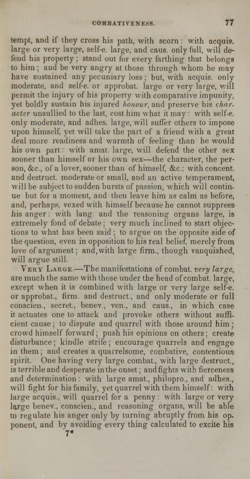 tempt, and if they cross his path, with scorn: with acquis, large or very large, self-e. large, and caus. only full, will de- fend his property ; stand out for every farthing that belongs to him; and be very angry at those through whom he may have sustained any pecuniary loss; but, with acquis, only moderate, and self-e. or approbat. large or very large, will permit the injury of his property with comparative impunity, yet boldly sustain his injured honour, and preserve his char- acter unsullied to the last, cost him what it may: with self-e. only moderate, and adhes. large, will suffer others to impose upon himself, yet will take the part of a friend with a great deal more readiness and warmth of feeling than he would his own part: with amat. large, will defend the other sex sooner than himself or his own sex—the character, the per- son, tScc, of a lover, sooner than of himself, &c: with concent, and destruct. moderate or small, and an active temperament, will be subject to sudden bursts of passion, which will contin- ue but for a moment, and then leave him as calm as before, and, perhaps, vexed with himself because he cannot suppress his anger: with lang. and the reasoning organs large, is extremely fond of debate; very much inclined to start objec- tions to what has been said ; to argue on the opposite side of the question, even in opposition to his real belief, merely from love of argument; and,with large firm., though vanquished, will argue still. Very Large.—The manifestations of combat, very large, are much the same with those under the head of combat, large, except when it is combined with large or very large self-e. or approbat., firm, and destruct., and only moderate or full conscien., secret., benev., ven., and caus., in which case it actuates one to attack and provoke others without suffi- cient cause; to dispute and quarrel with those around him; crowd himself forward; push his opinions on others; create disturbance; kindle strife; encourage quarrels and engage in them; and creates a quarrelsome, combative, contentious spirit. One having very large combat., with large destruct,, is terrible and desperate in the onset; and fights with fierceness and determination : with large amat., philopro., and adhes., will fight for his family, yet quarrel with them himself: with large acquis., will quarrel for a penny: with large or very large benev., conscien., and reasoning organs, will be able to regulate his anger only by turning abruptly from his op. ponent, and bv avoiding every thing calculated to excite his 7*