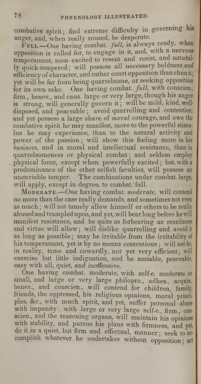 combative spirit; find extreme difficulty in governing his anger, and, when really roused, be desperate. Full.—One having combat, full, is always ready, when opposition is called for, to engage in it, and, with a nervous temperament, soon excited to resent and resist, and natural- ly quick-tempered; will possess all necessary boldness and efficiency of character, and rather court opposition than shun it; yet will be far from being quarrelsome, or seeking opposition for its own sake. One having combat, full, with conscien., firm., benev., and caus. large or very large, though his anger is strong, will generally govern it; will be mild, kind, well- disposed, and peaceable ; avoid quarrelling and contention, and yet possess a large share of moral courage, and owe the combative spirit he may manifest, more to the powerful stimu- lus he may experience, than to the natural activity and power of the passion ; will show this feeling more in his business, and in moral and intellectual resistance, than in quarrelsomeness or physical combat; and seldom employ physical force, except when powerfully excited ; but, with a predominance of the other selfish faculties, will possess an unenviable temper. The combinations under combat, large, will apply, except in degree, to combat, full. Moderate.—One having combat, moderate, will contend no more than the case really demands, and sometimes not even as much; Will not tamely allow himself or others to be really abused and trampled upon, and yet, will bear long before he will manifest resistance, and be quite as forbearing as manliness and virtue will allow; will dislike quarrelling and avoid it as long as possible; may be irritable from the irritability of his temperament, yet is by no means contentious ; will not be, in reality, tame and cowardly, nor yet very efficient; will exercise but little indignation, and be amiable, peaceable, easy with all, quiet, and inoffensive. One having combat, moderate, with self-e. moderate or small, and large or very large philopro., adhes., acquis., benev., and conscien., will contend for children, family, friends, the oppressed, his religious opinions, moral princi- ples, &c, with much spirit, and yet, suffer personal abuse with impunity: with large or very large self-e., firm., con- scien., and the reasoning organs, will maintain his opinions with stability, and pursue his plans with firmness, and yet, do it in a quiet, but firm and effectual, manner- seek to ac- complish whatever he undertakes without opposition' act