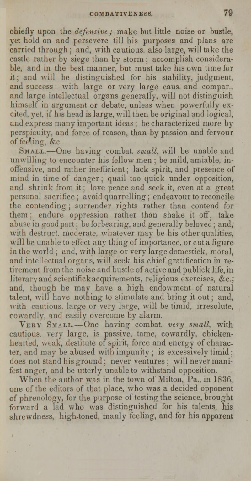 chiefly upon the defensive ; make but little noise or bustle, yet hold on and persevere till his purposes and plans are carried through ; and, with cautious, also large, will take the castle rather by siege than by storm; accomplish considera- ble, and in the best manner, but must take his own time for it; and will be distinguished for his stability, judgment, and success: with large or very large caus. and compar., and large intellectual organs generally, will not distinguish himself in argument or debate, unless when powerfully ex- cited, yet, if his head is large, will then be original and logical, and express many important ideas; be characterized more by perspicuity, and force of reason, than by passion and fervour of feeding, &e. Small.—One having combat, small, will be unable and unwilling to encounter his fellow men ; be mild, amiable, in- offensive, and rather inefficient; lack spirit, and presence of mind in time of danger; quail too quick under opposition, and shrink from it; Jove peace and seek it, even at a great personal sacrifice; avoid quarrelling; endeavour to reconcile the contending; surrender rights rather than contend for them; endure oppression rather than shake it off, take abuse in good part; be forbearing, and generally beloved; and, with destruct. moderate, whatever may be his other qualities, will be unable to effect any thing of im portance, or cut a figure in the world ; and, with large or very large domestick, moral, and intellectual organs, will seek his chief gratification in re- tirement from the noise and bustle of active and publick life, in literary and scientifick acquirements, religious exercises, &c; and, though he may have a high endowment of natural talent, will have nothing to stimulate and bring it out; and, with cautious, large or very large, will be timid, irresolute, cowardly, and easily overcome by alarm. Very Small.—One having combat, very small, with cautious, very large, is passive, tame, cowardly, chicken- hearted, weak, destitute of spirit, force and energy of charac- ter, and may be abused with impunity; is excessively timid ; does not stand his ground ; never ventures ; will never mani- fest anger, and be utterly unable to withstand opposition. When the author was in the town of Milton, Pa., in 1836, one of the editors of that place, who was a decided opponent of phrenology, for the purpose of testing the science, brought forward a lad who was distinguished for his talents, his shrewdness, high-toned, manly feeling, and for his apparent