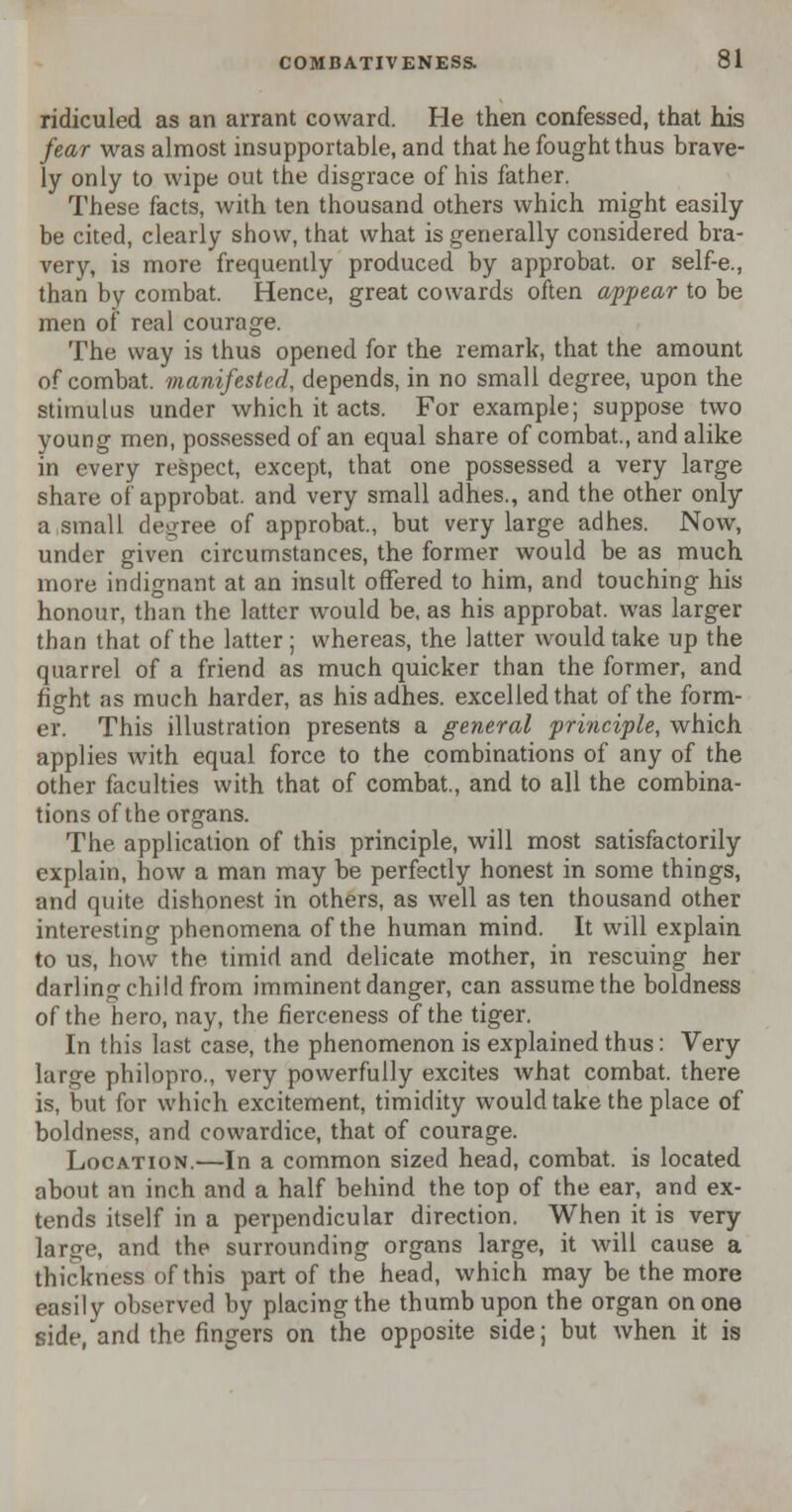 ridiculed as an arrant coward. He then confessed, that his fear was almost insupportable, and that he fought thus brave- ly only to wipe out the disgrace of his father. These facts, with ten thousand others which might easily be cited, clearly show, that what is generally considered bra- very, is more frequently produced by approbat. or self-e., than by combat. Hence, great cowards often appear to be men of real courage. The way is thus opened for the remark, that the amount of combat, manifested, depends, in no small degree, upon the stimulus under which it acts. For example; suppose two young men, possessed of an equal share of combat., and alike in every respect, except, that one possessed a very large share of approbat. and very small adhes., and the other only a small degree of approbat., but very large adhes. Now, under given circumstances, the former would be as much more indignant at an insult offered to him, and touching his honour, than the latter Avould be, as his approbat. was larger than that of the latter ; whereas, the latter would take up the quarrel of a friend as much quicker than the former, and fight as much harder, as his adhes. excelled that of the form- er. This illustration presents a general principle, which applies with equal force to the combinations of any of the other faculties with that of combat., and to all the combina- tions of the organs. The application of this principle, will most satisfactorily explain, how a man may be perfectly honest in some things, and quite dishonest in others, as well as ten thousand other interesting phenomena of the human mind. It will explain to us, how the timid and delicate mother, in rescuing her darling child from imminent danger, can assume the boldness of the hero, nay, the fierceness of the tiger. In this last case, the phenomenon is explained thus: Very large philopro., very powerfully excites what combat, there is, but for which excitement, timidity would take the place of boldness, and cowardice, that of courage. Location.—In a common sized head, combat, is located about an inch and a half behind the top of the ear, and ex- tends itself in a perpendicular direction. When it is very large, and the surrounding organs large, it will cause a thickness of this part of the head, which may be the more easily observed by placing the thumb upon the organ on one side, and the fingers on the opposite side; but when it is