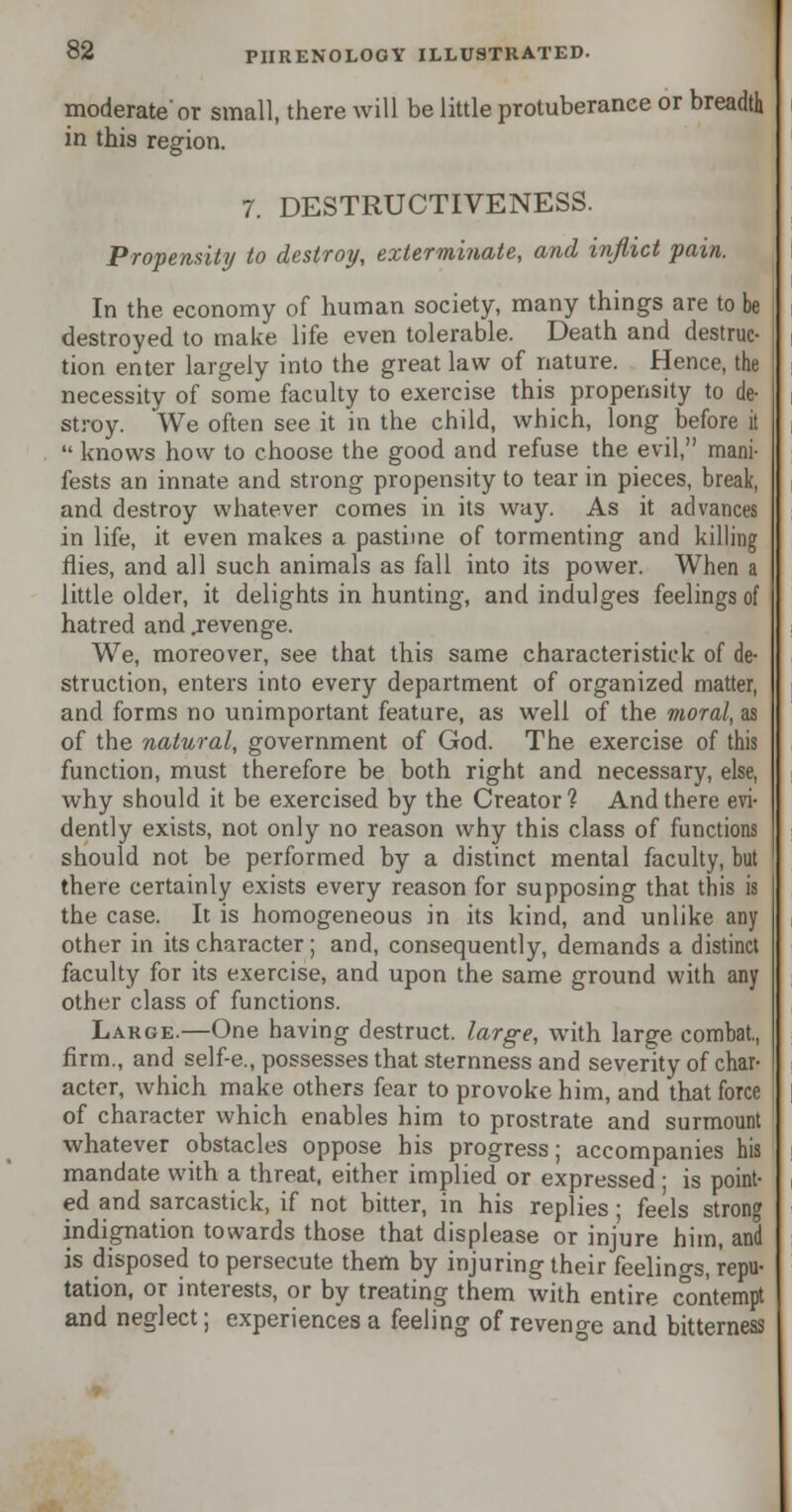 moderate'or small, there will be little protuberance or breadth in this region. 7. DESTRUCTIVENESS. Propensity to destroy, exterminate, and inflict pain. In the economy of human society, many things are to be destroyed to make life even tolerable. Death and destruc- tion enter largely into the great law of nature. Hence, the necessity of some faculty to exercise this propensity to de- stroy. We often see it in the child, which, long before it  knows how to choose the good and refuse the evil, mani- fests an innate and strong propensity to tear in pieces, break, and destroy whatever comes in its way. As it advances in life, it even makes a pastime of tormenting and killing flies, and all such animals as fall into its power. When a little older, it delights in hunting, and indulges feelings of hatred and .revenge. We, moreover, see that this same characteristick of de- struction, enters into every department of organized matter, and forms no unimportant feature, as well of the moral, as of the natural, government of God. The exercise of this function, must therefore be both right and necessary, else, why should it be exercised by the Creator? And there evi- dently exists, not only no reason why this class of functions should not be performed by a distinct mental faculty, but there certainly exists every reason for supposing that this is the case. It is homogeneous in its kind, and unlike any other in its character ; and, consequently, demands a distinct faculty for its exercise, and upon the same ground with any other class of functions. Large.—One having destruct. large, with large combat., firm., and self-e., possesses that sternness and severity of char- acter, which make others fear to provoke him, and that force of character which enables him to prostrate and surmount whatever obstacles oppose his progress; accompanies his mandate with a threat, either implied or expressed ; is point- ed and sarcastick, if not bitter, in his replies • feels stron indignation towards those that displease or injure him, and is disposed to persecute them by injuring their feelino-s, repu- tation, or interests, or by treating them with entire contempt and neglect; experiences a feeling of revenge and bitterness
