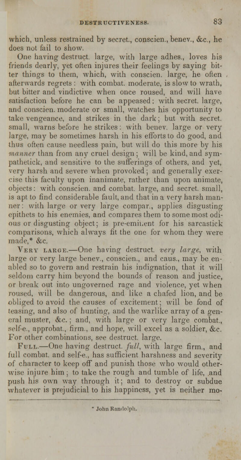 which, unless restrained by secret., conscien., benev., &c, he does not fail to show. One having destruct. large, with large adhes., loves his friends dearly, yet often injures their feelings by saying bit- ter things to them, which, with conscien. large, he often afterwards regrets : with combat, moderate, is slow to wrath, but bitter and vindictive when once roused, and will have satisfaction before he can be appeased: with secret, large, and conscien. moderate or small, watches his opportunity to take vengeance, and strikes in the dark; but with secret, small, warns before he strikes: with benev. large or very large, may be sometimes harsh in his efforts to do good, and thus often cause needless pain, but will do this more by his manner than from any cruel design ; will be kind, and sym- pathetic^ and sensitive to the sufferings of others, and yet, very harsh and severe when provoked; and generally exer- cise this faculty upon inanimate, rather than upon animate, objects: with conscien. and combat, large, and secret, small, is apt to find considerable fault, and that in a very harsh man- ner : with large or very large compar., applies disgusting epithets to his enemies, and compares them to some most odi- ous or disgusting object; is pre-emii.ent for his sarcastick comparisons, which always fit the one for whom they were made,* &c. Very large.—One having destruct. very large, with large or very large benev., conscien., and caus., may be en- abled so to govern and restrain his indignation, that it will seldom carry him beyond the bounds of reason and justice, or break out into ungoverned rage and violence, yet when roused, will be dangerous, and like a chafed lion, and be obliged to avoid the causes of excitement; will be fond of teasing, and also of hunting, and the warlike array of a gen- eral muster, &c.; and, with large or very large combat., self-e., approbat., firm., and hope, will excel as a soldier, &c. For other combinations, see destruct. large. Full.—One having destruct. full, with large firm., and full combat, and self-e., has sufficient harshness and severity of character to keep off and punish those who would other- wise injure him ; to take the rough and tumble of life, .and push his own way through it; and to destroy or subdue whatever is prejudicial to his happiness, yet is neither mo- * John Randolph.