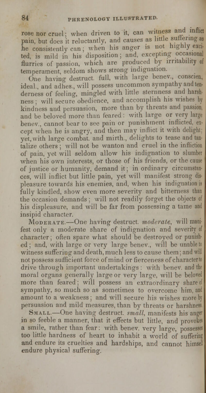 rose nor cruel; when driven to it, can witness and inflict pain, but does it reluctantly, and causes as little sunenng aa he consistently can; when his anger is not highly exci- ted, is mild in his disposition; and, excepting occasional flurries of passion, which are produced by irritability of temperament, seldom shows strong indignation. One having destruct. full, with large benev., conscien, ideal., and adhes., will possess uncommon sympathy and ten- derness of feeling, mingled with little sternness and harsh- ness ; will secure obedience, and accomplish his wishes by kindness and persuasion, more than by threats and passion, and be beloved more than feared: with large or very large benev., cannot bear to see pain or punishment inflicted, ex- cept when he is angry, and then may inflict it with delight: yet, with large combat, and mirth., delights to tease and tan- talize others; will not be wanton and cruel in the infliction of pain, yet will seldom allow his indignation to slumber when his own interests, or those of his friends, or the cause of justice or humanity, demand it; in ordinary circumstan- ces, will inflict but little pain, yet will manifest strong dis- pleasure towards his enemies, and, when his indignation is fully kindled, show even more severity and bitterness than the occasion demands; will not readily forget the objects of his displeasure, and will be far from possessing a tame and insipid character. Moderate.—One having destruct. moderate, will mani- fest only a moderate share of indignation and severity of character; often spare what should be destroyed or punish- ed ; and, with large or very large benev., will be unable to witness suffering and death, much less to cause them; and will not possess sufficient force of mind or fierceness of character to drive through important undertakings : with benev. and the moral organs generally large or very large, will be beloved more than feared; will possess an extraordinary share of sympathy, so much so as sometimes to overcome him, and amount to a weakness; and will secure his wishes more by persuasion and mild measures, than by threats or harshness. Small.—One having destruct. small, manifests his anger in so feeble a manner, that it effects but little, and provokes a smile, rather than fear: with benev. very large, possesses too little hardness of heart to inhabit a world of suffering and endure its cruelties and hardships, and cannot himset endure physical suffering.