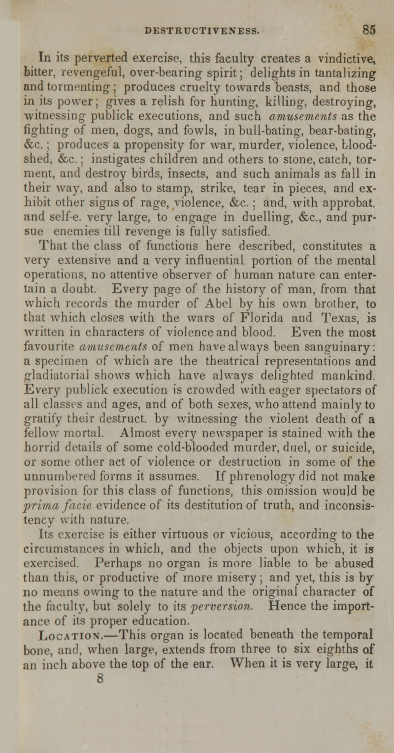 In its perverted exercise, this faculty creates a vindictive, bitter, revengeful, over-bearing spirit; delights in tantalizing and tormpnting ; produces cruelty towards beasts, and those in its power; gives a relish for hunting, killing, destroying, witnessing publick executions, and such amusements as the fighting of men, dogs, and fowls, in bull-bating, bear-bating, &c.; produces a propensity for war, murder, violence, blood- shed, &c.: instigates children and others to stone, catch, tor- ment, and destroy birds, insects, and such animals as fall in their way, and also to stamp, strike, tear in pieces, and ex- hibit other signs of rage, violence, &c.; and, with approbat. and selfe. very large, to engage in duelling, &c, and pur- sue enemies till revenge is fully satisfied. That the class of functions here described, constitutes a very extensive and a very influential portion of the mental operations, no attentive observer of human nature can enter- tain a doubt. Every page of the history of man, from that which records the murder of Abel by his own brother, to that which closes with the wars of Florida and Texas, is written in characters of violence and blood. Even the most favourite amusements of men have always been sanguinary: a specimen of which are the theatrical representations and gladiatorial shows which have always delighted mankind. Every publick execution is crowded with eager spectators of all classes and ages, and of both sexes, who attend mainly to gratify their destruct. by witnessing the violent death of a fellow mortal. Almost every newspaper is stained with the horrid details of some cold-blooded murder, duel, or suicide, or some other act of violence or destruction in some of the unnumbered forms it assumes. If phrenology did not make provision for this class of functions, this omission would be prima facie evidence of its destitution of truth, and inconsis- tency with nature. Its exercise is either virtuous or vicious, according to the circumstances in which, and the objects upon which, it is exercised. Perhaps no organ is more liable to be abused than this, or productive of more misery; and yet, this is by no means owing to the nature and the original character of the faculty, but solely to its perversion. Hence the import- ance of its proper education. Location.—This organ is located beneath the temporal bone, and, when large, extends from three to six eighths of an inch above the top of the ear. When it is very large, it 8