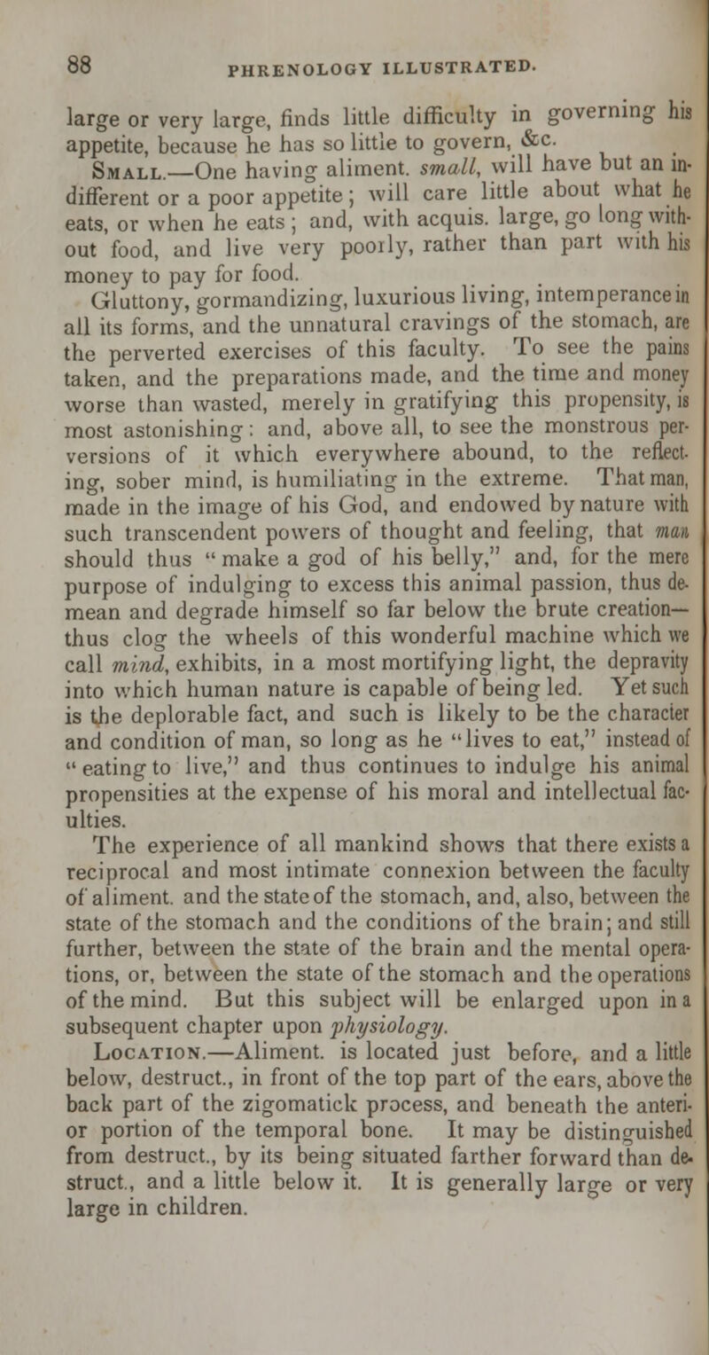 large or very large, finds little difficulty in governing his appetite, because he has so little to govern, &c. Small.—One having aliment, small, will have but an in- different or a poor appetite; will care little about what he eats, or when he eats ; and, with acquis, large, go long with- out food, and live very poorly, rather than part with his money to pay for food. Gluttony, gormandizing, luxurious living, intemperance in ail its forms, and the unnatural cravings of the stomach, are the perverted exercises of this faculty. To see the pains taken, and the preparations made, and the time and money worse than wasted, merely in gratifying this propensity, is most astonishing: and, above all, to see the monstrous per- versions of it which everywhere abound, to the reflect- ing, sober minrl, is humiliating in the extreme. That man, made in the image of his God, and endowed by nature with such transcendent powers of thought and feeling, that man should thus  make a god of his belly, and, for the mere purpose of indulging to excess this animal passion, thus de- mean and degrade himself so far below the brute creation— thus clog the wheels of this wonderful machine which we call mind, exhibits, in a most mortifying light, the depravity into which human nature is capable of being led. Yet such is the deplorable fact, and such is likely to be the character and condition of man, so long as he lives to eat, instead of eatingto live, and thus continues to indulge his animal propensities at the expense of his moral and intellectual fac- ulties. The experience of all mankind shows that there exists a reciprocal and most intimate connexion between the faculty of aliment, and the state of the stomach, and, also, between the state of the stomach and the conditions of the brain; and still further, between the state of the brain and the mental opera- tions, or, between the state of the stomach and the operations of the mind. But this subject will be enlarged upon in a subsequent chapter upon physiology. Location.—Aliment, is located just before, and a little below, destruct., in front of the top part of the ears, above the back part of the zigomatick process, and beneath the anteri- or portion of the temporal bone. It may be distinguished from destruct., by its being situated farther forward than de- struct., and a little below it. It is generally large or very large in children.