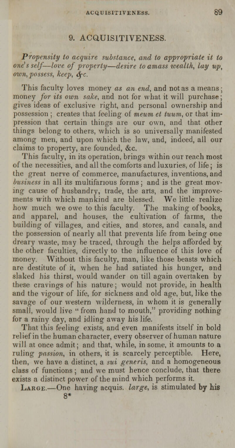 9. ACQUISITIVENESS. Propensity to acquire substance, and to appropriate it to one's self—love of property—desire to amass wealth, lay up, own, possess, keep, tyc. This faculty loves money as an end, and not as a means; money for its own sake, and not for what it will purchase; gives ideas of exclusive right, and personal ownership and possession ; creates that feeling of meum et tuum, or that im- pression that certain things are our own, and that other things belong to others, which is so universally manifested among men, and upon which the law, and, indeed, all our claims to property, are founded, &c. This faculty, in its operation, brings within our reach most of the necessities, and all the comforts and luxuries, of life; is the great nerve of commerce, manufactures, inventions, and business in all its multifarious forms; and is the great mov- ing cause of husbandry, trade, the arts, and the improve- ments with which mankind are blessed. We little realize how much we owe to this faculty. The making of books, and apparel, and houses, the cultivation of farms, the building of villages, and cities, and stores, and canals, and the possession of nearly all that prevents life from being one dreary waste, may be traced, through the helps afforded by the other faculties, directly to the influence of this love of money. Without this faculty, man, like those beasts which are destitute of it, when he had satiated his hunger, and slaked his thirst, would wander on till again overtaken by these cravings of his nature; would not provide, in health and the vigour of life, for sickness and old age, but, like the savage of our western wilderness, in whom it is generally small, would live  from hand to mouth, providing nothing for a rainy day, and idling away his life. That this feeling exists, and even manifests itself in bold relief in the human character, every observer of human nature will at once admit; and that, while, in some, it amounts to a ruling passion, in others, it is scarcely perceptible. Here, then, we have a distinct, a sui generis, and a homogeneous class of functions ; and we must hence conclude, that there exists a distinct power of the mind which performs it. Large.—One having acquis, large, is stimulated by his 8*